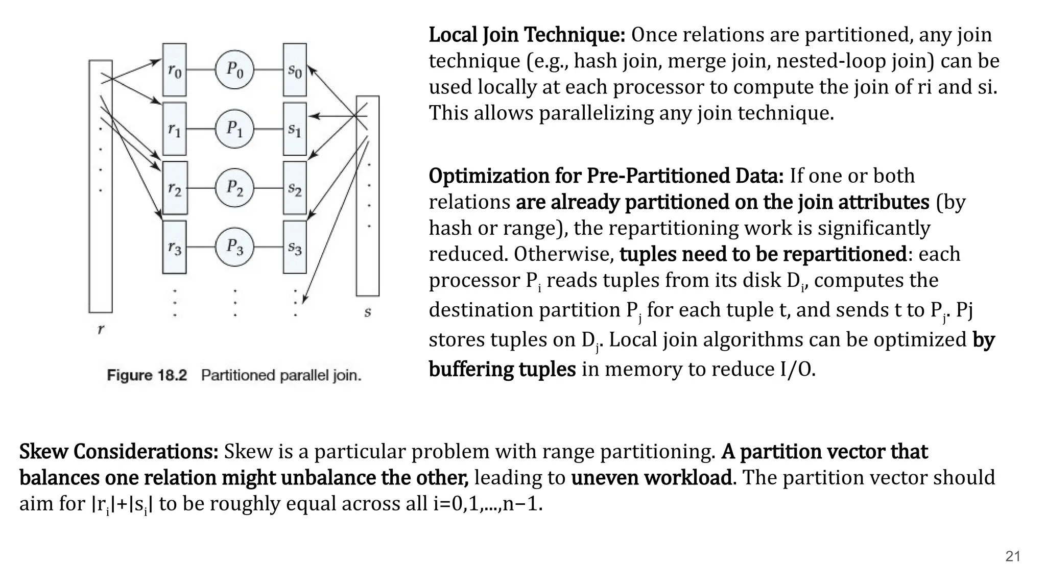 21 Local Join Technique: Once relations are partitioned, any join technique (e.g., hash join, merge join, nested-loop join) can be used locally at each processor to compute the join of ri​and si​ . This allows parallelizing any join technique. Optimization for Pre-Partitioned Data: If one or both relations are already partitioned on the join attributes (by hash or range), the repartitioning work is significantly reduced. Otherwise, tuples need to be repartitioned: each processor Pi​reads tuples from its disk Di​ , computes the destination partition Pj​for each tuple t, and sends t to Pj​ . Pj​ stores tuples on Dj​ . Local join algorithms can be optimized by buffering tuples in memory to reduce I/O. Skew Considerations: Skew is a particular problem with range partitioning. A partition vector that balances one relation might unbalance the other, leading to uneven workload. The partition vector should aim for ∣ri​ ∣+∣si​ ∣ to be roughly equal across all i=0,1,...,n−1. 