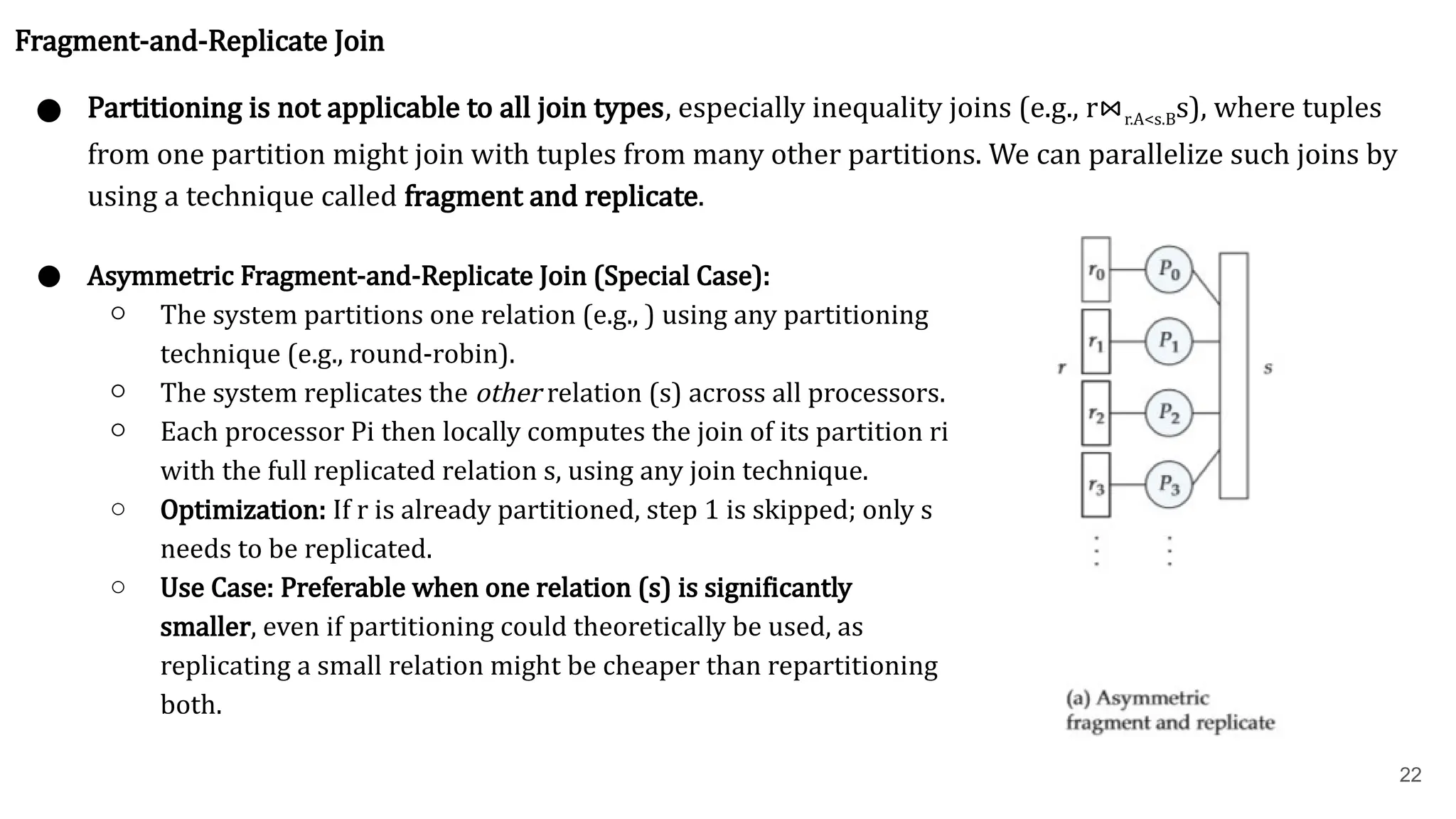 22 Fragment-and-Replicate Join ● Partitioning is not applicable to all join types, especially inequality joins (e.g., r⋈r.A<s.B​ s), where tuples from one partition might join with tuples from many other partitions. We can parallelize such joins by using a technique called fragment and replicate. ● Asymmetric Fragment-and-Replicate Join (Special Case): ○ The system partitions one relation (e.g., ) using any partitioning technique (e.g., round-robin). ○ The system replicates the other relation (s) across all processors. ○ Each processor Pi​then locally computes the join of its partition ri​ with the full replicated relation s, using any join technique. ○ Optimization: If r is already partitioned, step 1 is skipped; only s needs to be replicated. ○ Use Case: Preferable when one relation (s) is significantly smaller, even if partitioning could theoretically be used, as replicating a small relation might be cheaper than repartitioning both. 
