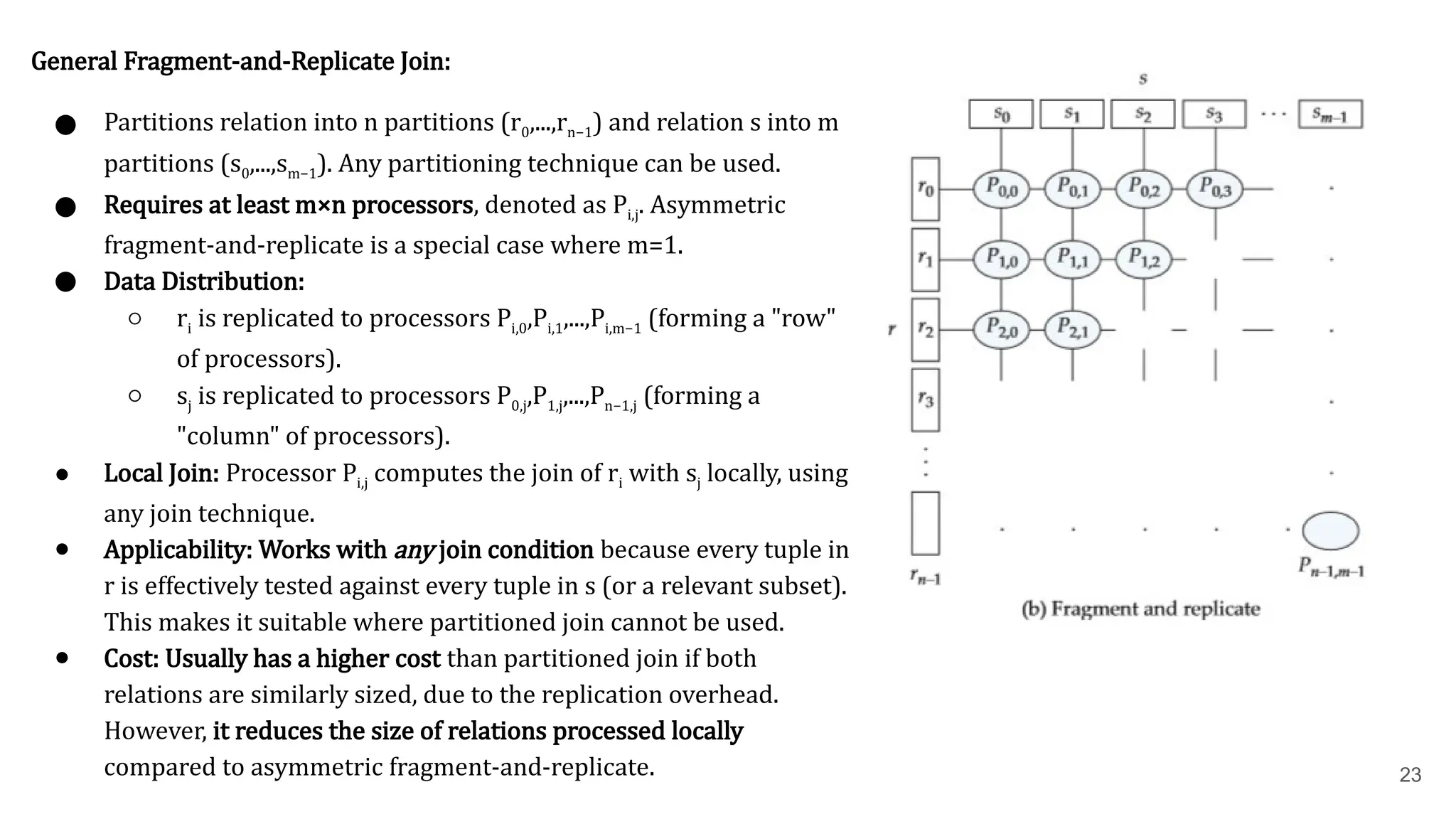 23 General Fragment-and-Replicate Join: ● Partitions relation into n partitions (r0​ ,...,rn−1​ ) and relation s into m partitions (s0​ ,...,sm−1​ ). Any partitioning technique can be used. ● Requires at least m×n processors, denoted as Pi,j​ . Asymmetric fragment-and-replicate is a special case where m=1. ● Data Distribution: ○ ri​is replicated to processors Pi,0​ ,Pi,1​ ,...,Pi,m−1​ (forming a "row" of processors). ○ sj​is replicated to processors P0,j​ ,P1,j​ ,...,Pn−1,j​(forming a "column" of processors). ● Local Join: Processor Pi,j​computes the join of ri​with sj​locally, using any join technique. ● Applicability: Works with any join condition because every tuple in r is effectively tested against every tuple in s (or a relevant subset). This makes it suitable where partitioned join cannot be used. ● Cost: Usually has a higher cost than partitioned join if both relations are similarly sized, due to the replication overhead. However, it reduces the size of relations processed locally compared to asymmetric fragment-and-replicate. 