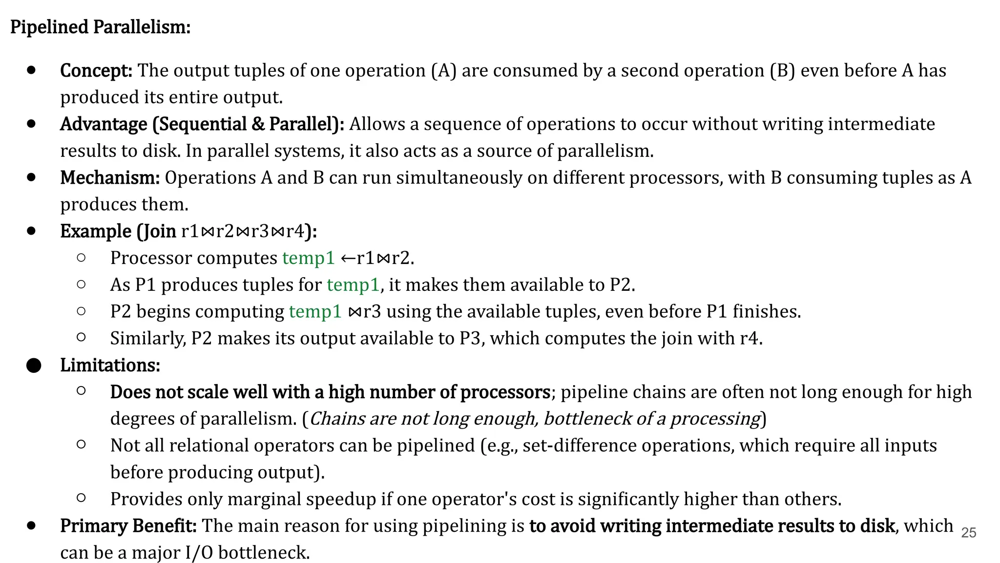 25 Pipelined Parallelism: ● Concept: The output tuples of one operation (A) are consumed by a second operation (B) even before A has produced its entire output. ● Advantage (Sequential & Parallel): Allows a sequence of operations to occur without writing intermediate results to disk. In parallel systems, it also acts as a source of parallelism. ● Mechanism: Operations A and B can run simultaneously on different processors, with B consuming tuples as A produces them. ● Example (Join r1​ ⋈r2​ ⋈r3​ ⋈r4​ ): ○ Processor computes temp1 ←r1​ ⋈r2​ . ○ As P1​produces tuples for temp1, it makes them available to P2​ . ○ P2​begins computing temp1 ⋈r3​using the available tuples, even before P1​finishes. ○ Similarly, P2​makes its output available to P3​ , which computes the join with r4​ . ● Limitations: ○ Does not scale well with a high number of processors; pipeline chains are often not long enough for high degrees of parallelism. (Chains are not long enough, bottleneck of a processing) ○ Not all relational operators can be pipelined (e.g., set-difference operations, which require all inputs before producing output). ○ Provides only marginal speedup if one operator's cost is significantly higher than others. ● Primary Benefit: The main reason for using pipelining is to avoid writing intermediate results to disk, which can be a major I/O bottleneck. 