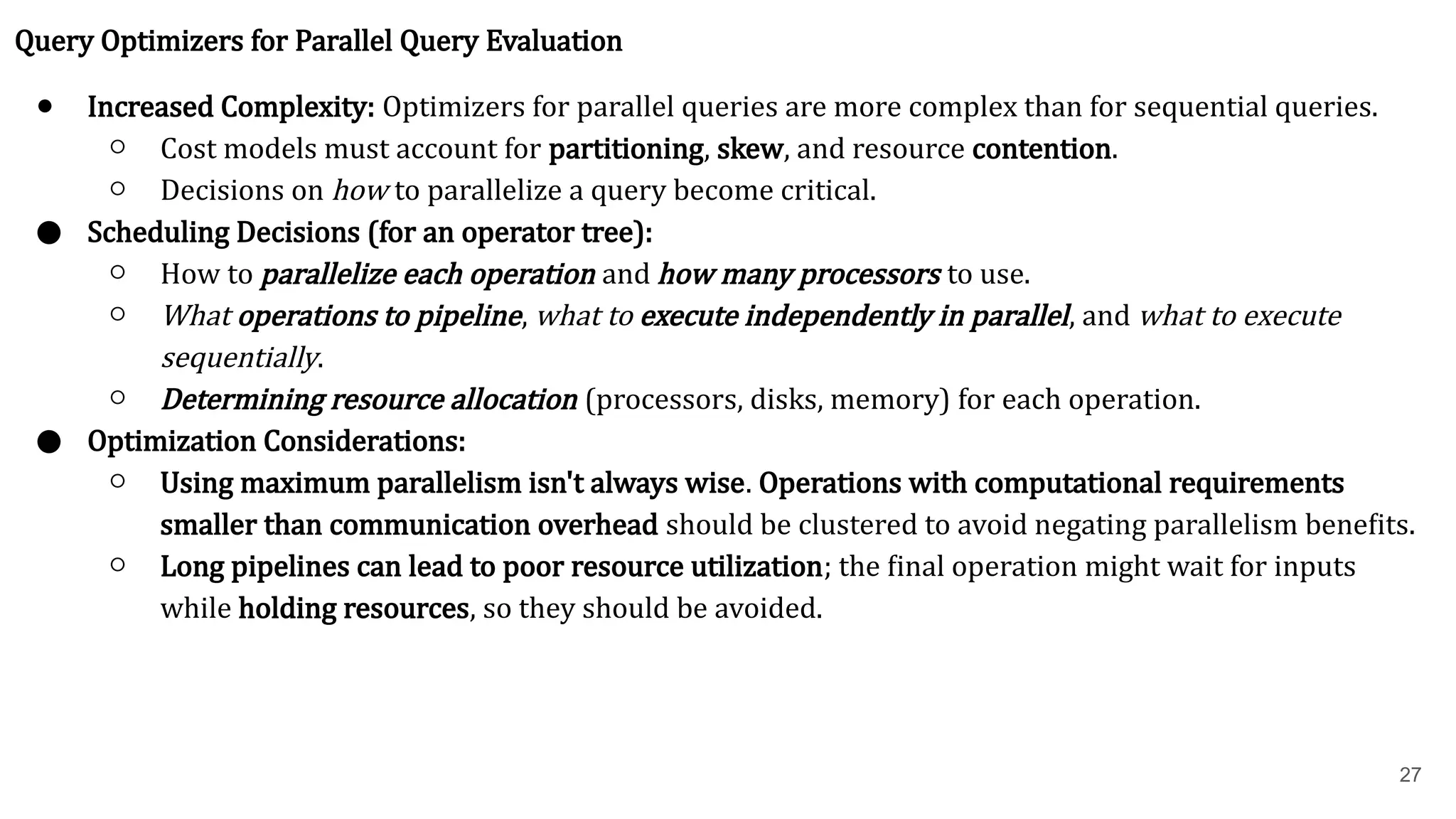 27 Query Optimizers for Parallel Query Evaluation ● Increased Complexity: Optimizers for parallel queries are more complex than for sequential queries. ○ Cost models must account for partitioning, skew, and resource contention. ○ Decisions on how to parallelize a query become critical. ● Scheduling Decisions (for an operator tree): ○ How to parallelize each operation and how many processors to use. ○ What operations to pipeline, what to execute independently in parallel, and what to execute sequentially. ○ Determining resource allocation (processors, disks, memory) for each operation. ● Optimization Considerations: ○ Using maximum parallelism isn't always wise. Operations with computational requirements smaller than communication overhead should be clustered to avoid negating parallelism benefits. ○ Long pipelines can lead to poor resource utilization; the final operation might wait for inputs while holding resources, so they should be avoided. 