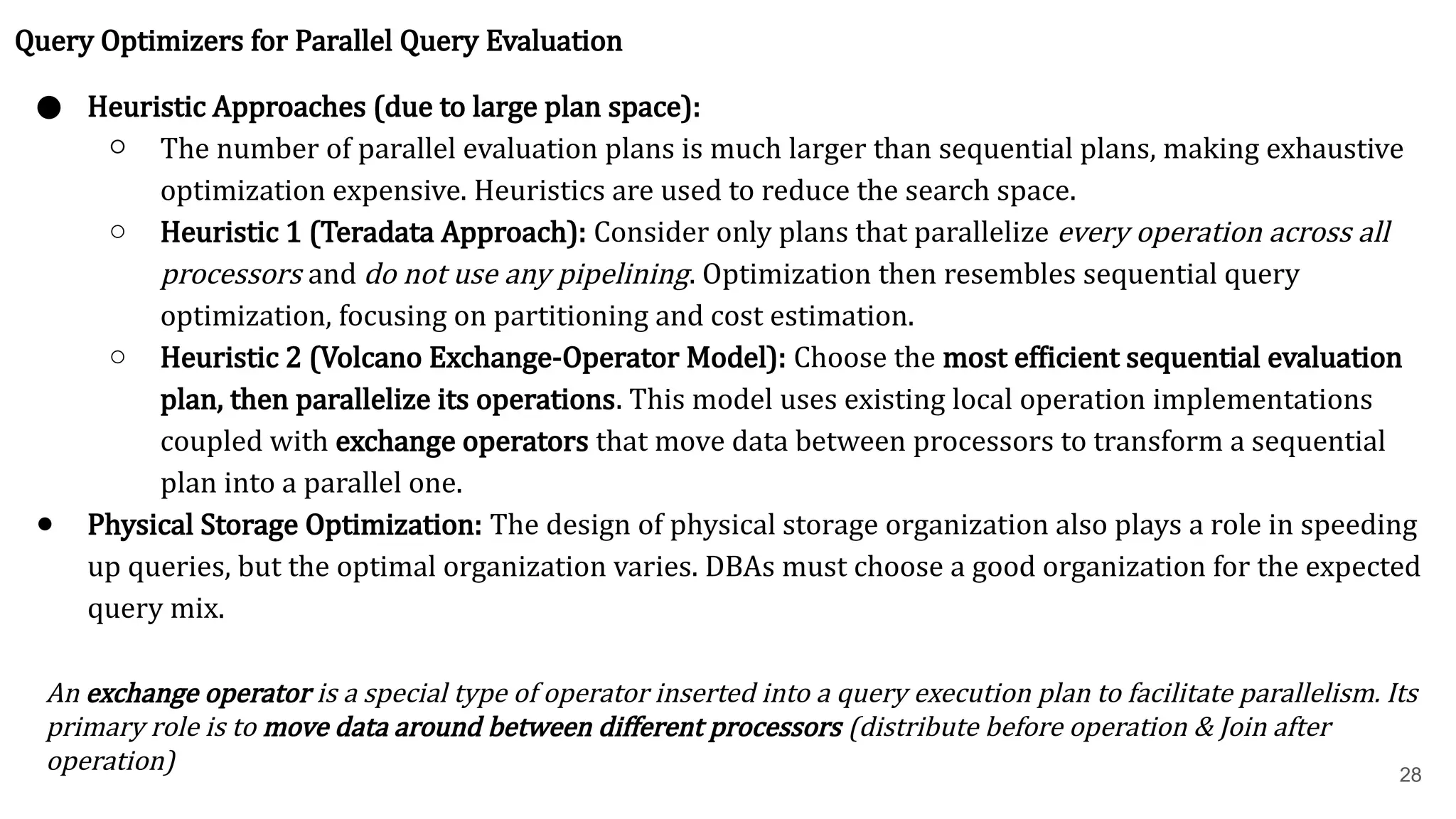 28 Query Optimizers for Parallel Query Evaluation ● Heuristic Approaches (due to large plan space): ○ The number of parallel evaluation plans is much larger than sequential plans, making exhaustive optimization expensive. Heuristics are used to reduce the search space. ○ Heuristic 1 (Teradata Approach): Consider only plans that parallelize every operation across all processors and do not use any pipelining. Optimization then resembles sequential query optimization, focusing on partitioning and cost estimation. ○ Heuristic 2 (Volcano Exchange-Operator Model): Choose the most efficient sequential evaluation plan, then parallelize its operations. This model uses existing local operation implementations coupled with exchange operators that move data between processors to transform a sequential plan into a parallel one. ● Physical Storage Optimization: The design of physical storage organization also plays a role in speeding up queries, but the optimal organization varies. DBAs must choose a good organization for the expected query mix. An exchange operator is a special type of operator inserted into a query execution plan to facilitate parallelism. Its primary role is to move data around between different processors (distribute before operation & Join after operation) 