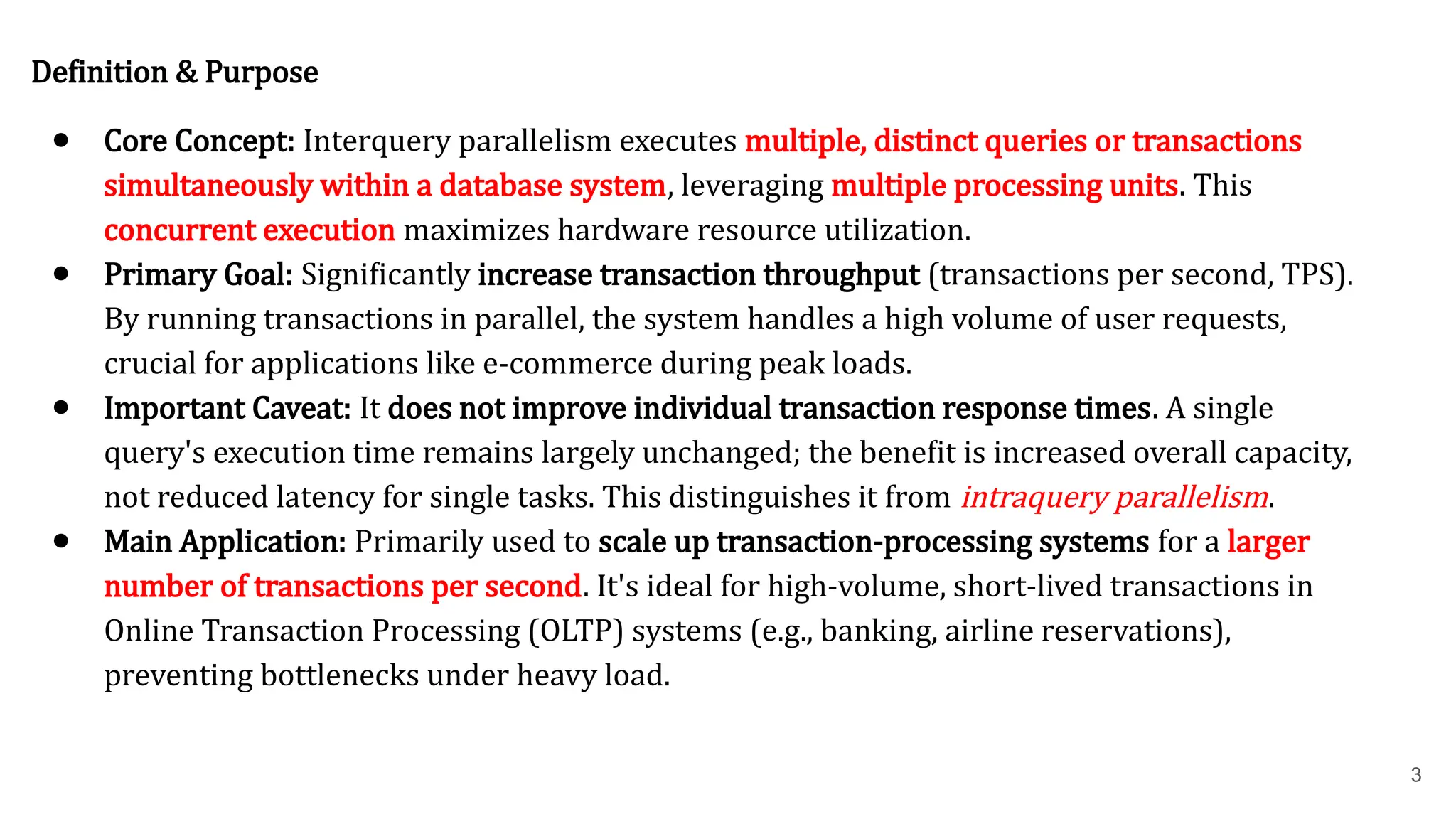 Definition & Purpose ● Core Concept: Interquery parallelism executes multiple, distinct queries or transactions simultaneously within a database system, leveraging multiple processing units. This concurrent execution maximizes hardware resource utilization. ● Primary Goal: Significantly increase transaction throughput (transactions per second, TPS). By running transactions in parallel, the system handles a high volume of user requests, crucial for applications like e-commerce during peak loads. ● Important Caveat: It does not improve individual transaction response times. A single query's execution time remains largely unchanged; the benefit is increased overall capacity, not reduced latency for single tasks. This distinguishes it from intraquery parallelism. ● Main Application: Primarily used to scale up transaction-processing systems for a larger number of transactions per second. It's ideal for high-volume, short-lived transactions in Online Transaction Processing (OLTP) systems (e.g., banking, airline reservations), preventing bottlenecks under heavy load. 3 