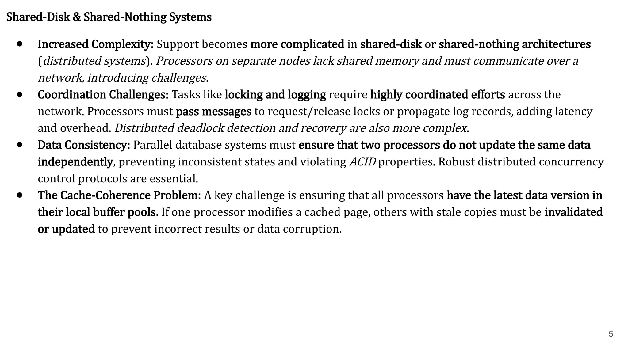 5 Shared-Disk & Shared-Nothing Systems ● Increased Complexity: Support becomes more complicated in shared-disk or shared-nothing architectures (distributed systems). Processors on separate nodes lack shared memory and must communicate over a network, introducing challenges. ● Coordination Challenges: Tasks like locking and logging require highly coordinated efforts across the network. Processors must pass messages to request/release locks or propagate log records, adding latency and overhead. Distributed deadlock detection and recovery are also more complex. ● Data Consistency: Parallel database systems must ensure that two processors do not update the same data independently, preventing inconsistent states and violating ACID properties. Robust distributed concurrency control protocols are essential. ● The Cache-Coherence Problem: A key challenge is ensuring that all processors have the latest data version in their local buffer pools. If one processor modifies a cached page, others with stale copies must be invalidated or updated to prevent incorrect results or data corruption. 