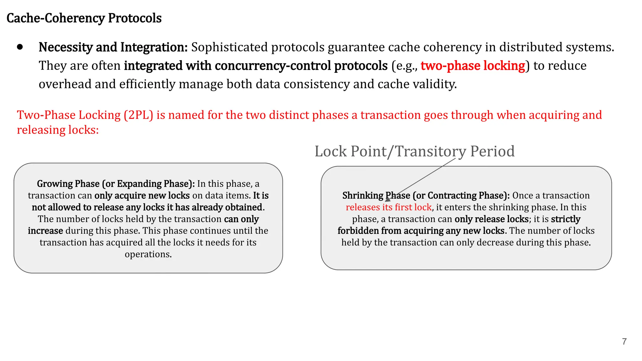 7 Cache-Coherency Protocols ● Necessity and Integration: Sophisticated protocols guarantee cache coherency in distributed systems. They are often integrated with concurrency-control protocols (e.g., two-phase locking) to reduce overhead and efficiently manage both data consistency and cache validity. Two-Phase Locking (2PL) is named for the two distinct phases a transaction goes through when acquiring and releasing locks: Growing Phase (or Expanding Phase): In this phase, a transaction can only acquire new locks on data items. It is not allowed to release any locks it has already obtained. The number of locks held by the transaction can only increase during this phase. This phase continues until the transaction has acquired all the locks it needs for its operations. Shrinking Phase (or Contracting Phase): Once a transaction releases its first lock, it enters the shrinking phase. In this phase, a transaction can only release locks; it is strictly forbidden from acquiring any new locks. The number of locks held by the transaction can only decrease during this phase. Lock Point/Transitory Period 
