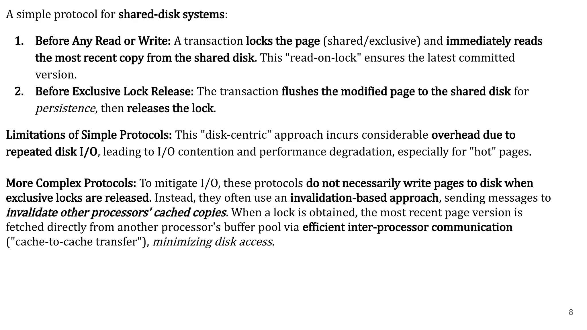 8 A simple protocol for shared-disk systems: 1. Before Any Read or Write: A transaction locks the page (shared/exclusive) and immediately reads the most recent copy from the shared disk. This "read-on-lock" ensures the latest committed version. 2. Before Exclusive Lock Release: The transaction flushes the modified page to the shared disk for persistence, then releases the lock. Limitations of Simple Protocols: This "disk-centric" approach incurs considerable overhead due to repeated disk I/O, leading to I/O contention and performance degradation, especially for "hot" pages. More Complex Protocols: To mitigate I/O, these protocols do not necessarily write pages to disk when exclusive locks are released. Instead, they often use an invalidation-based approach, sending messages to invalidate other processors' cached copies. When a lock is obtained, the most recent page version is fetched directly from another processor's buffer pool via efficient inter-processor communication ("cache-to-cache transfer"), minimizing disk access. 