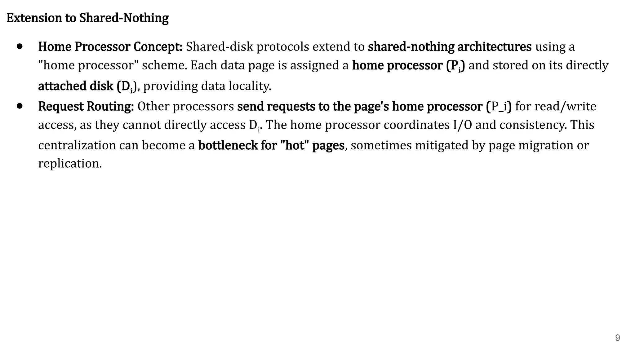 9 Extension to Shared-Nothing ● Home Processor Concept: Shared-disk protocols extend to shared-nothing architectures using a "home processor" scheme. Each data page is assigned a home processor (Pi) and stored on its directly attached disk (Di), providing data locality. ● Request Routing: Other processors send requests to the page's home processor (P_i) for read/write access, as they cannot directly access Di. The home processor coordinates I/O and consistency. This centralization can become a bottleneck for "hot" pages, sometimes mitigated by page migration or replication. 