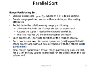 Parallel Sort 
Range-Partitioning Sort 
• Choose processors P0, ..., Pm, where m  n -1 to do sorting. 
• Create range-partition vector with m entries, on the sorting 
attributes 
• Redistribute the relation using range partitioning 
– all tuples that lie in the ith range are sent to processor Pi 
– Pi stores the tuples it received temporarily on disk Di. 
– This step requires I/O and communication overhead. 
• Each processor Pi sorts its partition of the relation locally. 
• Each processors executes same operation (sort) in parallel with 
other processors, without any interaction with the others (data 
parallelism). 
• Final merge operation is trivial: range-partitioning ensures that, 
for 1 j m, the key values in processor Pi are all less than the key 
values in Pj. 
ADBMS-UNIT-1 20 
 