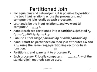 Partitioned Join 
• For equi-joins and natural joins, it is possible to partition 
the two input relations across the processors, and 
compute the join locally at each processor. 
• Let r and s be the input relations, and we want to 
compute r r.A=s.B s. 
• r and s each are partitioned into n partitions, denoted r0, 
r1, ..., rn-1 and s0, s1, ..., sn-1. 
• Can use either range partitioning or hash partitioning. 
• r and s must be partitioned on their join attributes r.A and 
s.B), using the same range-partitioning vector or hash 
function. 
• Partitions ri and si are sent to processor Pi, 
• Each processor Pi locally computes ri ri.A=si.B si. Any of the 
standard join methods can be used. 
ADBMS-UNIT-1 23 
 
