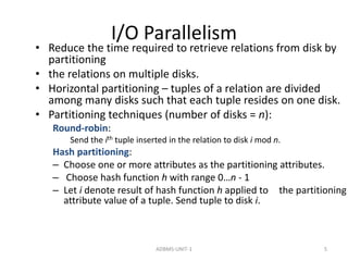 I/O Parallelism 
• Reduce the time required to retrieve relations from disk by 
partitioning 
• the relations on multiple disks. 
• Horizontal partitioning – tuples of a relation are divided 
among many disks such that each tuple resides on one disk. 
• Partitioning techniques (number of disks = n): 
Round-robin: 
Send the ith tuple inserted in the relation to disk i mod n. 
Hash partitioning: 
– Choose one or more attributes as the partitioning attributes. 
– Choose hash function h with range 0…n - 1 
– Let i denote result of hash function h applied to the partitioning 
attribute value of a tuple. Send tuple to disk i. 
ADBMS-UNIT-1 5 
 