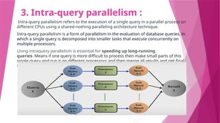 3. Intra-query parallelism :
Intra-query parallelism refers to the execution of a single query in a parallel process on
different CPUs using a shared-nothing paralleling architecture technique.
Intra-query parallelism is a form of parallelism in the evaluation of database queries, in
which a single query is decomposed into smaller tasks that execute concurrently on
multiple processors.
Using intraquery parallelism is essential for speeding up long-running
queries. Means if one query is more difficult to process then make small parts of this
single query and run it on different processors and then merge all results and get final
solution of query.
 