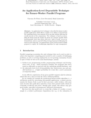 B. Hertzberger, P. Sloot (Eds.): Proc. Int. Conf. and Exhib. on
High-Performance Computing and Networking (HPCN Europe 1997)
Lecture Notes in Computer Science 1225 (Springer, Berlin, 1997): 644{653

An Application-Level Dependable Technique
for Farmer-Worker Parallel Programs
Vincenzo De Florio, Geert Deconinck, Rudy Lauwereins
Katholieke Universiteit Leuven
Electrical Engineering Dept - ACCA
Kard. Mercierlaan 94 { B-3001 Heverlee { Belgium

Abstract. An application-level technique is described for farmer-worker

parallel applications which allows a worker to be added or removed from
the computing farm at any moment of the run time without a ecting the
overall outcome of the computation. The technique is based on uncoupling the farmer from the workers by means of a separate module which
asynchronously feeds these latter with new units of work" on an ondemand basis, and on a special feeding strategy based on bookkeeping the
status of each work-unit. An augmentation of the LINDA model is nally
proposed to exploit the bookkeeping algorithm for tuple management.

1

Introduction

Parallel computing is nowadays the only technique that can be used in order to
achieve the impressive computing power needed to solve a number of challenging
problems; as such, it is being employed by an ever growing community of users
in spite of what we feel as two main disadvantages, namely:
1. harder-to-use programming models, programming techniques and development tools|if any,|which sometimes translate into programs that don't
match as e ciently as expected with the underlying parallel hardware, and
2. the inherently lower level of dependability that characterizes any such parallel hardware i.e., a higher probability for events like a node's permanent
or temporary failure.
A real, e ective exploitation of any given parallel computer asks for solutions
which take into a deep account the above outlined problems.
Let us consider for example the synchronous farmer-worker algorithm i.e., a
well-known model for structuring data-parallel applications: a master process,
namely the farmer, feeds a pool of slave processes, called workers, with some
units of work; then polls them until they return their partial results which are
eventually recollected and saved. Though quite simple, this scheme may give
good results, especially in homogeneous, dedicated environments.
But how does this model react to events like a failure of a worker, or more
simply to a worker's performance degradation due e.g., to the exhaustion of

 