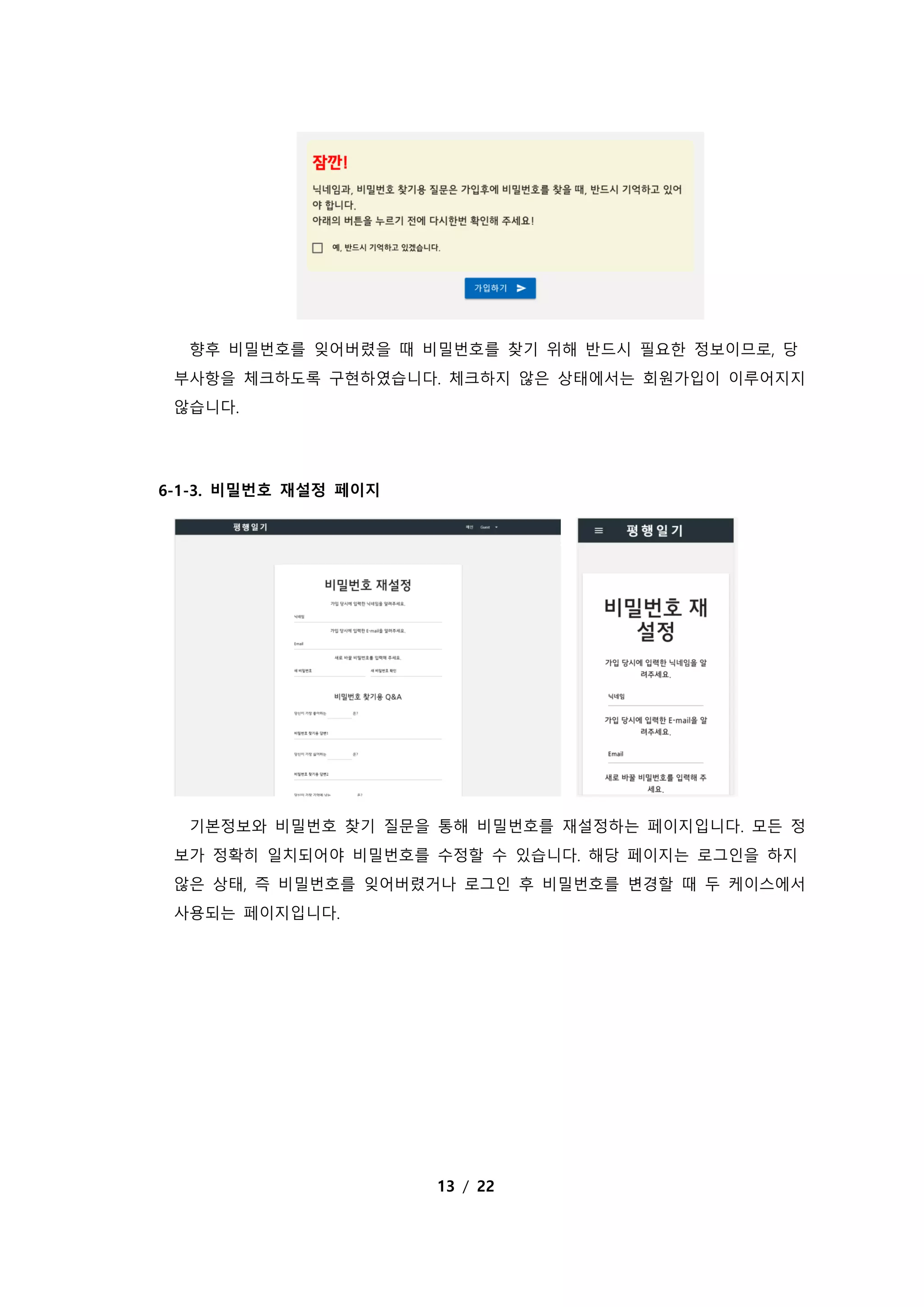 13 / 22
향후 비밀번호를 잊어버렸을 때 비밀번호를 찾기 위해 반드시 필요한 정보이므로, 당
부사항을 체크하도록 구현하였습니다. 체크하지 않은 상태에서는 회원가입이 이루어지지
않습니다.
6-1-3. 비밀번호 재설정 페이지
기본정보와 비밀번호 찾기 질문을 통해 비밀번호를 재설정하는 페이지입니다. 모든 정
보가 정확히 일치되어야 비밀번호를 수정할 수 있습니다. 해당 페이지는 로그인을 하지
않은 상태, 즉 비밀번호를 잊어버렸거나 로그인 후 비밀번호를 변경할 때 두 케이스에서
사용되는 페이지입니다.
 