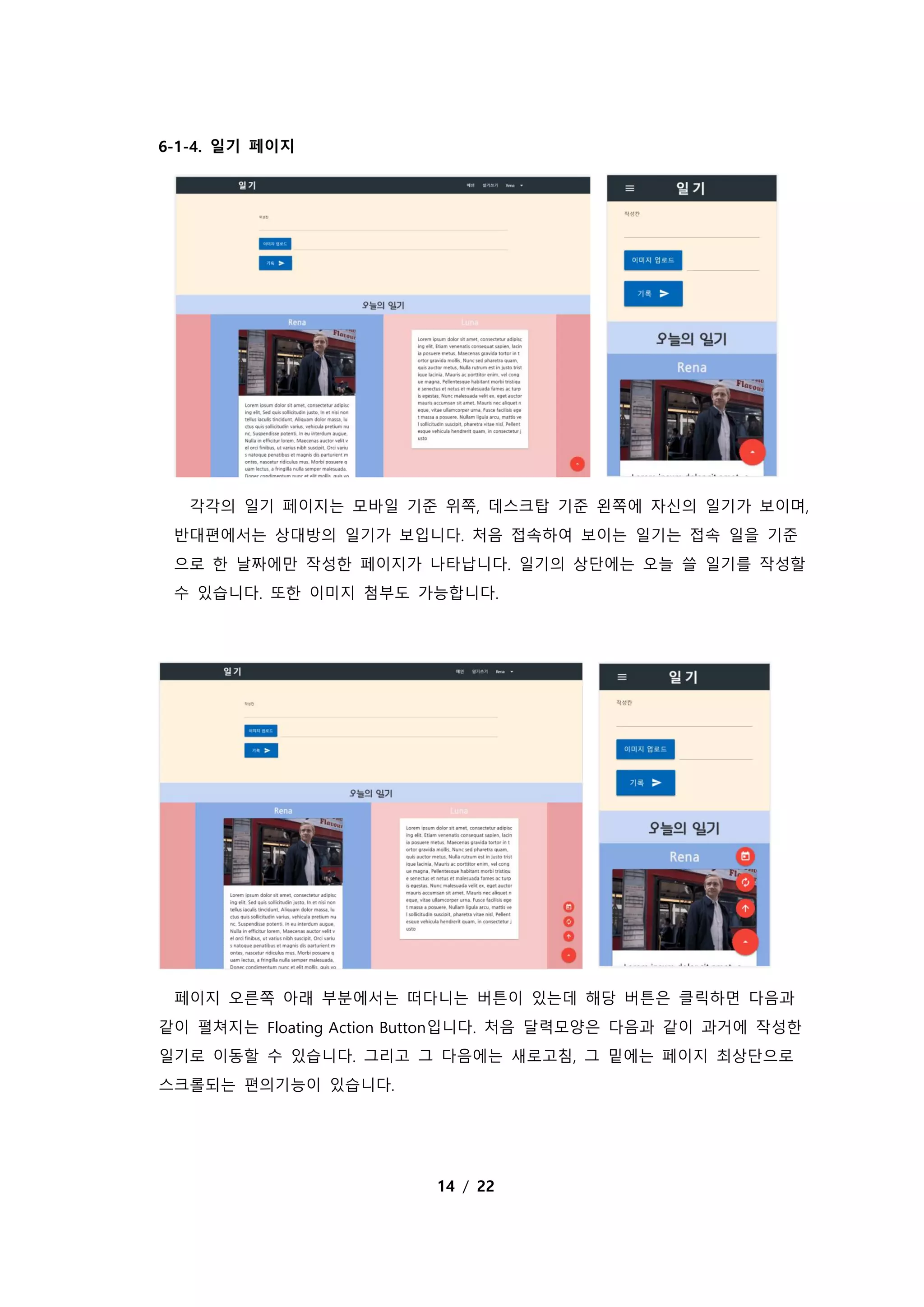 14 / 22
6-1-4. 일기 페이지
각각의 일기 페이지는 모바일 기준 위쪽, 데스크탑 기준 왼쪽에 자신의 일기가 보이며,
반대편에서는 상대방의 일기가 보입니다. 처음 접속하여 보이는 일기는 접속 일을 기준
으로 한 날짜에만 작성한 페이지가 나타납니다. 일기의 상단에는 오늘 쓸 일기를 작성할
수 있습니다. 또한 이미지 첨부도 가능합니다.
페이지 오른쪽 아래 부분에서는 떠다니는 버튼이 있는데 해당 버튼은 클릭하면 다음과
같이 펼쳐지는 Floating Action Button입니다. 처음 달력모양은 다음과 같이 과거에 작성한
일기로 이동할 수 있습니다. 그리고 그 다음에는 새로고침, 그 밑에는 페이지 최상단으로
스크롤되는 편의기능이 있습니다.
 