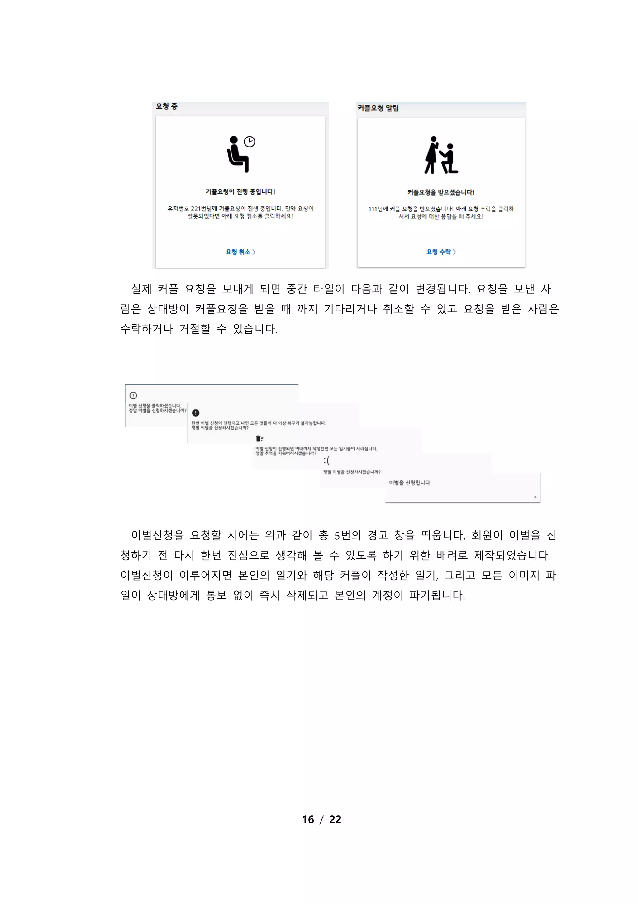 16 / 22
실제 커플 요청을 보내게 되면 중간 타일이 다음과 같이 변경됩니다. 요청을 보낸 사
람은 상대방이 커플요청을 받을 때 까지 기다리거나 취소할 수 있고 요청을 받은 사람은
수락하거나 거절할 수 있습니다.
이별신청을 요청할 시에는 위과 같이 총 5번의 경고 창을 띄웁니다. 회원이 이별을 신
청하기 전 다시 한번 진심으로 생각해 볼 수 있도록 하기 위한 배려로 제작되었습니다.
이별신청이 이루어지면 본인의 일기와 해당 커플이 작성한 일기, 그리고 모든 이미지 파
일이 상대방에게 통보 없이 즉시 삭제되고 본인의 계정이 파기됩니다.
 