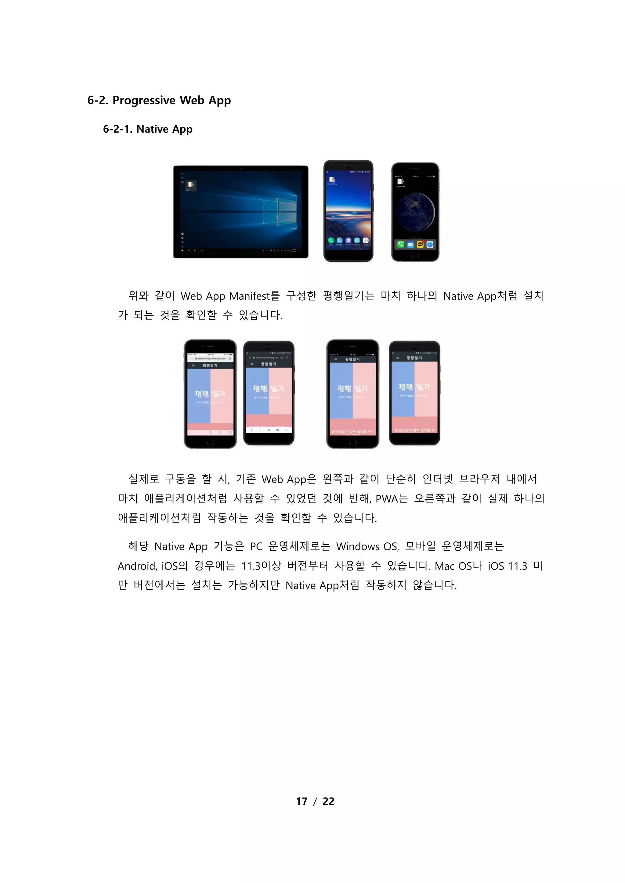 17 / 22
6-2. Progressive Web App
6-2-1. Native App
위와 같이 Web App Manifest를 구성한 평행일기는 마치 하나의 Native App처럼 설치
가 되는 것을 확인할 수 있습니다.
실제로 구동을 할 시, 기존 Web App은 왼쪽과 같이 단순히 인터넷 브라우저 내에서
마치 애플리케이션처럼 사용할 수 있었던 것에 반해, PWA는 오른쪽과 같이 실제 하나의
애플리케이션처럼 작동하는 것을 확인할 수 있습니다.
해당 Native App 기능은 PC 운영체제로는 Windows OS, 모바일 운영체제로는
Android, iOS의 경우에는 11.3이상 버전부터 사용할 수 있습니다. Mac OS나 iOS 11.3 미
만 버전에서는 설치는 가능하지만 Native App처럼 작동하지 않습니다.
 
