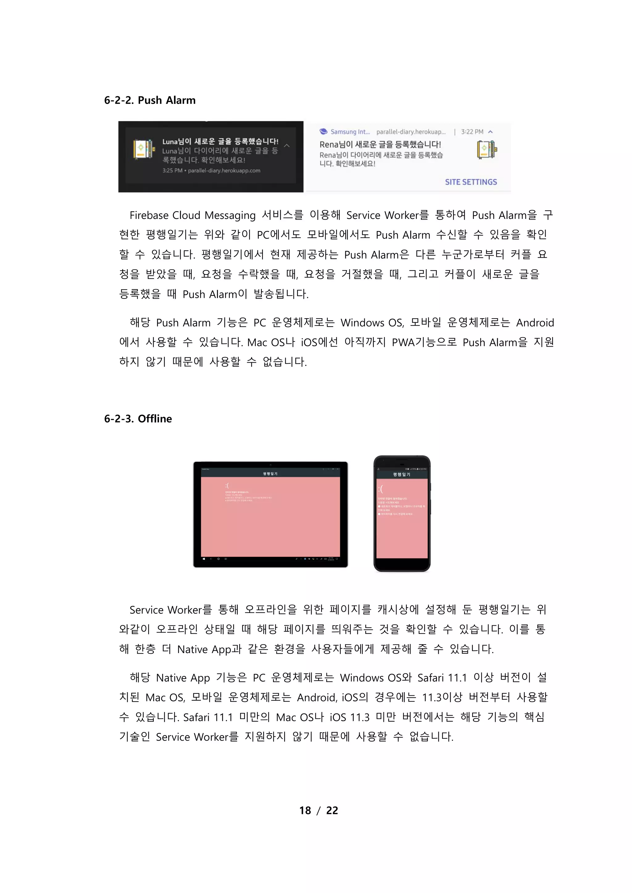 18 / 22
6-2-2. Push Alarm
Firebase Cloud Messaging 서비스를 이용해 Service Worker를 통하여 Push Alarm을 구
현한 평행일기는 위와 같이 PC에서도 모바일에서도 Push Alarm 수신할 수 있음을 확인
할 수 있습니다. 평행일기에서 현재 제공하는 Push Alarm은 다른 누군가로부터 커플 요
청을 받았을 때, 요청을 수락했을 때, 요청을 거절했을 때, 그리고 커플이 새로운 글을
등록했을 때 Push Alarm이 발송됩니다.
해당 Push Alarm 기능은 PC 운영체제로는 Windows OS, 모바일 운영체제로는 Android
에서 사용할 수 있습니다. Mac OS나 iOS에선 아직까지 PWA기능으로 Push Alarm을 지원
하지 않기 때문에 사용할 수 없습니다.
6-2-3. Offline
Service Worker를 통해 오프라인을 위한 페이지를 캐시상에 설정해 둔 평행일기는 위
와같이 오프라인 상태일 때 해당 페이지를 띄워주는 것을 확인할 수 있습니다. 이를 통
해 한층 더 Native App과 같은 환경을 사용자들에게 제공해 줄 수 있습니다.
해당 Native App 기능은 PC 운영체제로는 Windows OS와 Safari 11.1 이상 버전이 설
치된 Mac OS, 모바일 운영체제로는 Android, iOS의 경우에는 11.3이상 버전부터 사용할
수 있습니다. Safari 11.1 미만의 Mac OS나 iOS 11.3 미만 버전에서는 해당 기능의 핵심
기술인 Service Worker를 지원하지 않기 때문에 사용할 수 없습니다.
 