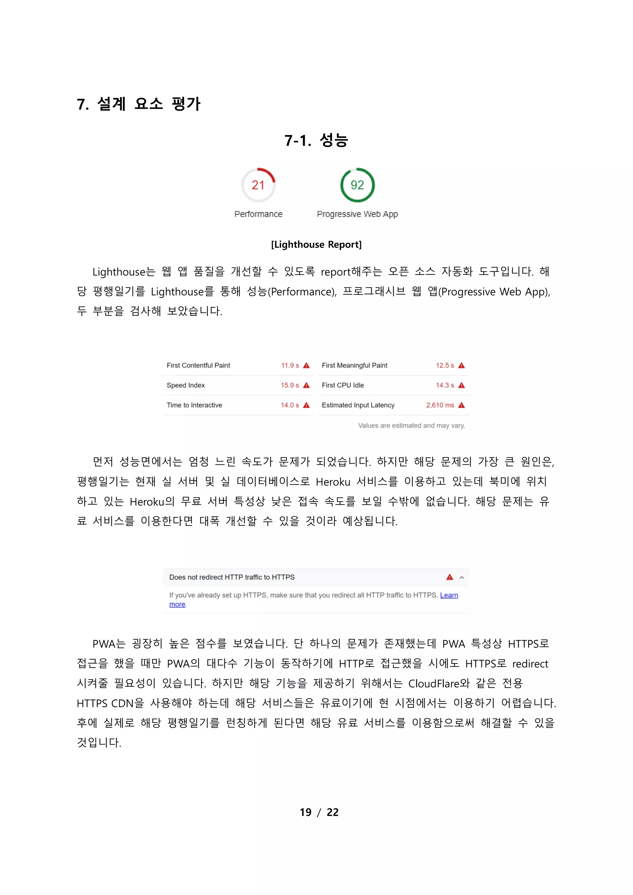 19 / 22
7. 설계 요소 평가
7-1. 성능
[Lighthouse Report]
Lighthouse는 웹 앱 품질을 개선할 수 있도록 report해주는 오픈 소스 자동화 도구입니다. 해
당 평행일기를 Lighthouse를 통해 성능(Performance), 프로그래시브 웹 앱(Progressive Web App),
두 부분을 검사해 보았습니다.
먼저 성능면에서는 엄청 느린 속도가 문제가 되었습니다. 하지만 해당 문제의 가장 큰 원인은,
평행일기는 현재 실 서버 및 실 데이터베이스로 Heroku 서비스를 이용하고 있는데 북미에 위치
하고 있는 Heroku의 무료 서버 특성상 낮은 접속 속도를 보일 수밖에 없습니다. 해당 문제는 유
료 서비스를 이용한다면 대폭 개선할 수 있을 것이라 예상됩니다.
PWA는 굉장히 높은 점수를 보였습니다. 단 하나의 문제가 존재했는데 PWA 특성상 HTTPS로
접근을 했을 때만 PWA의 대다수 기능이 동작하기에 HTTP로 접근했을 시에도 HTTPS로 redirect
시켜줄 필요성이 있습니다. 하지만 해당 기능을 제공하기 위해서는 CloudFlare와 같은 전용
HTTPS CDN을 사용해야 하는데 해당 서비스들은 유료이기에 현 시점에서는 이용하기 어렵습니다.
후에 실제로 해당 평행일기를 런칭하게 된다면 해당 유료 서비스를 이용함으로써 해결할 수 있을
것입니다.
 