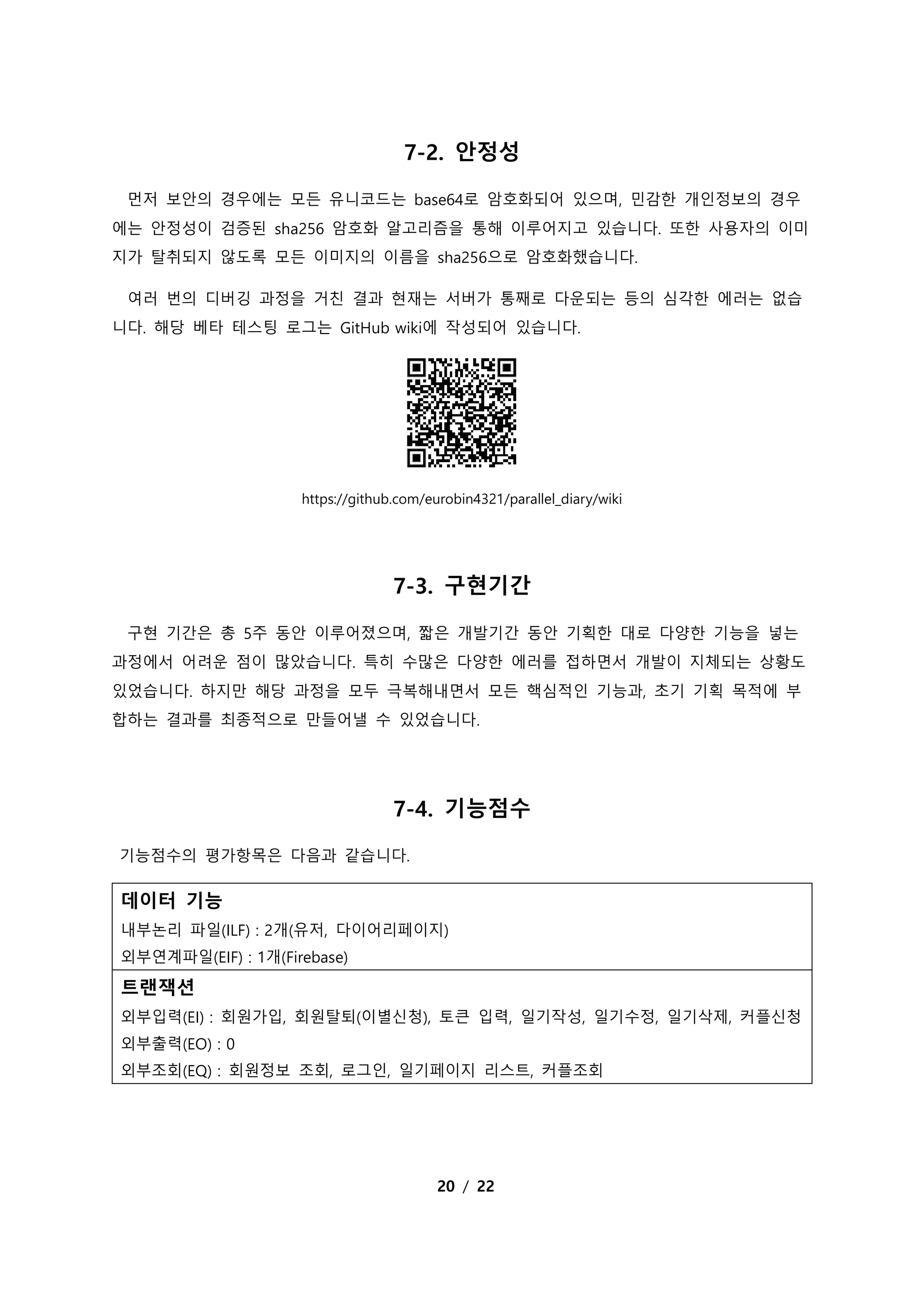 20 / 22
7-2. 안정성
먼저 보안의 경우에는 모든 유니코드는 base64로 암호화되어 있으며, 민감한 개인정보의 경우
에는 안정성이 검증된 sha256 암호화 알고리즘을 통해 이루어지고 있습니다. 또한 사용자의 이미
지가 탈취되지 않도록 모든 이미지의 이름을 sha256으로 암호화했습니다.
여러 번의 디버깅 과정을 거친 결과 현재는 서버가 통째로 다운되는 등의 심각한 에러는 없습
니다. 해당 베타 테스팅 로그는 GitHub wiki에 작성되어 있습니다.
https://github.com/eurobin4321/parallel_diary/wiki
7-3. 구현기간
구현 기간은 총 5주 동안 이루어졌으며, 짧은 개발기간 동안 기획한 대로 다양한 기능을 넣는
과정에서 어려운 점이 많았습니다. 특히 수많은 다양한 에러를 접하면서 개발이 지체되는 상황도
있었습니다. 하지만 해당 과정을 모두 극복해내면서 모든 핵심적인 기능과, 초기 기획 목적에 부
합하는 결과를 최종적으로 만들어낼 수 있었습니다.
7-4. 기능점수
기능점수의 평가항목은 다음과 같습니다.
데이터 기능
내부논리 파일(ILF) : 2개(유저, 다이어리페이지)
외부연계파일(EIF) : 1개(Firebase)
트랜잭션
외부입력(EI) : 회원가입, 회원탈퇴(이별신청), 토큰 입력, 일기작성, 일기수정, 일기삭제, 커플신청
외부출력(EO) : 0
외부조회(EQ) : 회원정보 조회, 로그인, 일기페이지 리스트, 커플조회
 