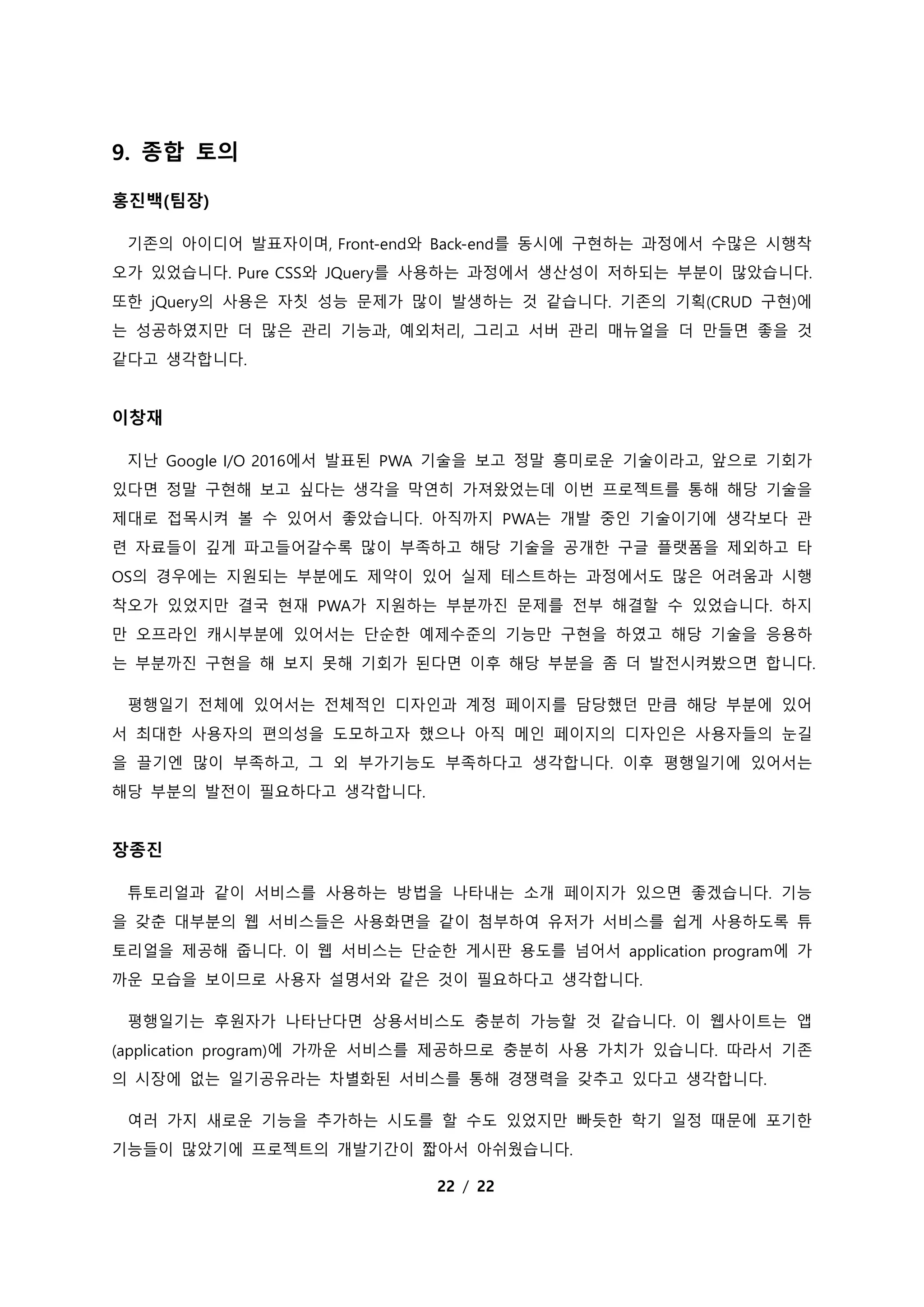 22 / 22
9. 종합 토의
홍진백(팀장)
기존의 아이디어 발표자이며, Front-end와 Back-end를 동시에 구현하는 과정에서 수많은 시행착
오가 있었습니다. Pure CSS와 JQuery를 사용하는 과정에서 생산성이 저하되는 부분이 많았습니다.
또한 jQuery의 사용은 자칫 성능 문제가 많이 발생하는 것 같습니다. 기존의 기획(CRUD 구현)에
는 성공하였지만 더 많은 관리 기능과, 예외처리, 그리고 서버 관리 매뉴얼을 더 만들면 좋을 것
같다고 생각합니다.
이창재
지난 Google I/O 2016에서 발표된 PWA 기술을 보고 정말 흥미로운 기술이라고, 앞으로 기회가
있다면 정말 구현해 보고 싶다는 생각을 막연히 가져왔었는데 이번 프로젝트를 통해 해당 기술을
제대로 접목시켜 볼 수 있어서 좋았습니다. 아직까지 PWA는 개발 중인 기술이기에 생각보다 관
련 자료들이 깊게 파고들어갈수록 많이 부족하고 해당 기술을 공개한 구글 플랫폼을 제외하고 타
OS의 경우에는 지원되는 부분에도 제약이 있어 실제 테스트하는 과정에서도 많은 어려움과 시행
착오가 있었지만 결국 현재 PWA가 지원하는 부분까진 문제를 전부 해결할 수 있었습니다. 하지
만 오프라인 캐시부분에 있어서는 단순한 예제수준의 기능만 구현을 하였고 해당 기술을 응용하
는 부분까진 구현을 해 보지 못해 기회가 된다면 이후 해당 부분을 좀 더 발전시켜봤으면 합니다.
평행일기 전체에 있어서는 전체적인 디자인과 계정 페이지를 담당했던 만큼 해당 부분에 있어
서 최대한 사용자의 편의성을 도모하고자 했으나 아직 메인 페이지의 디자인은 사용자들의 눈길
을 끌기엔 많이 부족하고, 그 외 부가기능도 부족하다고 생각합니다. 이후 평행일기에 있어서는
해당 부분의 발전이 필요하다고 생각합니다.
장종진
튜토리얼과 같이 서비스를 사용하는 방법을 나타내는 소개 페이지가 있으면 좋겠습니다. 기능
을 갖춘 대부분의 웹 서비스들은 사용화면을 같이 첨부하여 유저가 서비스를 쉽게 사용하도록 튜
토리얼을 제공해 줍니다. 이 웹 서비스는 단순한 게시판 용도를 넘어서 application program에 가
까운 모습을 보이므로 사용자 설명서와 같은 것이 필요하다고 생각합니다.
평행일기는 후원자가 나타난다면 상용서비스도 충분히 가능할 것 같습니다. 이 웹사이트는 앱
(application program)에 가까운 서비스를 제공하므로 충분히 사용 가치가 있습니다. 따라서 기존
의 시장에 없는 일기공유라는 차별화된 서비스를 통해 경쟁력을 갖추고 있다고 생각합니다.
여러 가지 새로운 기능을 추가하는 시도를 할 수도 있었지만 빠듯한 학기 일정 때문에 포기한
기능들이 많았기에 프로젝트의 개발기간이 짧아서 아쉬웠습니다.
 