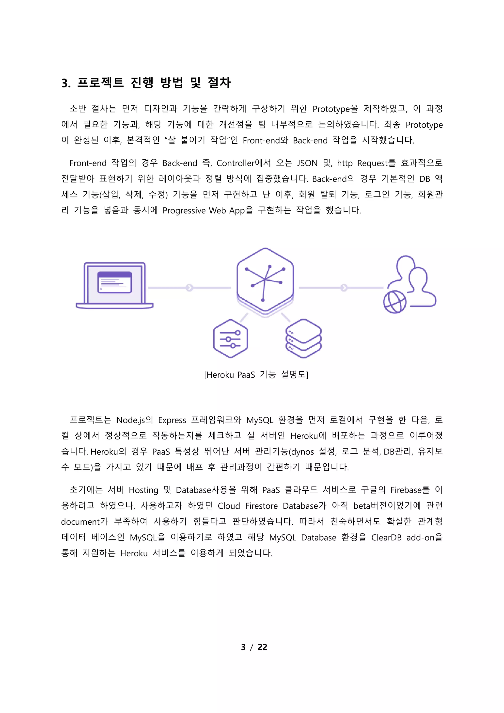 3 / 22
3. 프로젝트 진행 방법 및 절차
초반 절차는 먼저 디자인과 기능을 간략하게 구상하기 위한 Prototype을 제작하였고, 이 과정
에서 필요한 기능과, 해당 기능에 대한 개선점을 팀 내부적으로 논의하였습니다. 최종 Prototype
이 완성된 이후, 본격적인 “살 붙이기 작업”인 Front-end와 Back-end 작업을 시작했습니다.
Front-end 작업의 경우 Back-end 즉, Controller에서 오는 JSON 및, http Request를 효과적으로
전달받아 표현하기 위한 레이아웃과 정렬 방식에 집중했습니다. Back-end의 경우 기본적인 DB 액
세스 기능(삽입, 삭제, 수정) 기능을 먼저 구현하고 난 이후, 회원 탈퇴 기능, 로그인 기능, 회원관
리 기능을 넣음과 동시에 Progressive Web App을 구현하는 작업을 했습니다.
[Heroku PaaS 기능 설명도]
프로젝트는 Node.js의 Express 프레임워크와 MySQL 환경을 먼저 로컬에서 구현을 한 다음, 로
컬 상에서 정상적으로 작동하는지를 체크하고 실 서버인 Heroku에 배포하는 과정으로 이루어졌
습니다. Heroku의 경우 PaaS 특성상 뛰어난 서버 관리기능(dynos 설정, 로그 분석, DB관리, 유지보
수 모드)을 가지고 있기 때문에 배포 후 관리과정이 간편하기 때문입니다.
초기에는 서버 Hosting 및 Database사용을 위해 PaaS 클라우드 서비스로 구글의 Firebase를 이
용하려고 하였으나, 사용하고자 하였던 Cloud Firestore Database가 아직 beta버전이었기에 관련
document가 부족하여 사용하기 힘들다고 판단하였습니다. 따라서 친숙하면서도 확실한 관계형
데이터 베이스인 MySQL을 이용하기로 하였고 해당 MySQL Database 환경을 ClearDB add-on을
통해 지원하는 Heroku 서비스를 이용하게 되었습니다.
 