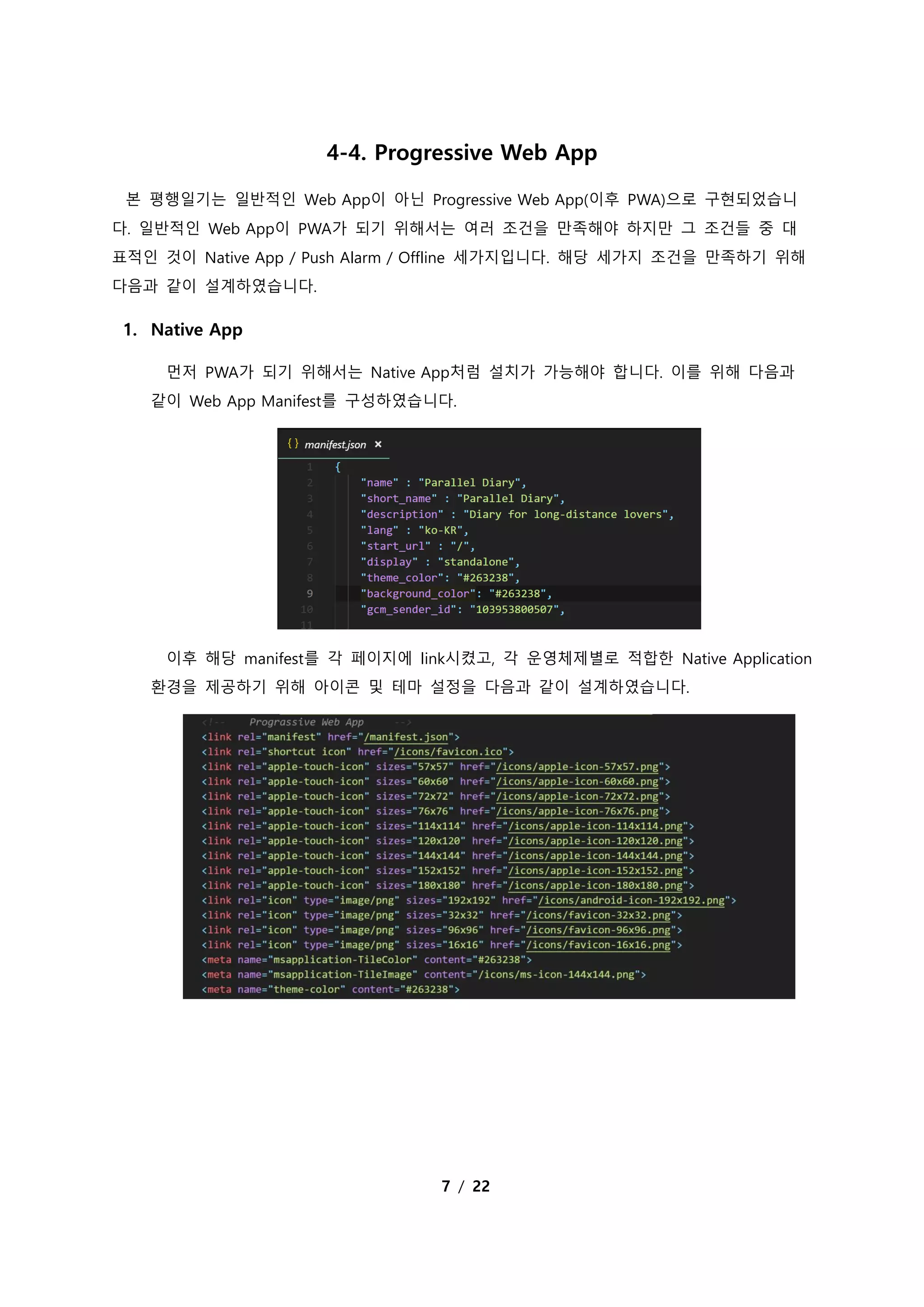 7 / 22
4-4. Progressive Web App
본 평행일기는 일반적인 Web App이 아닌 Progressive Web App(이후 PWA)으로 구현되었습니
다. 일반적인 Web App이 PWA가 되기 위해서는 여러 조건을 만족해야 하지만 그 조건들 중 대
표적인 것이 Native App / Push Alarm / Offline 세가지입니다. 해당 세가지 조건을 만족하기 위해
다음과 같이 설계하였습니다.
1. Native App
먼저 PWA가 되기 위해서는 Native App처럼 설치가 가능해야 합니다. 이를 위해 다음과
같이 Web App Manifest를 구성하였습니다.
이후 해당 manifest를 각 페이지에 link시켰고, 각 운영체제별로 적합한 Native Application
환경을 제공하기 위해 아이콘 및 테마 설정을 다음과 같이 설계하였습니다.
 
