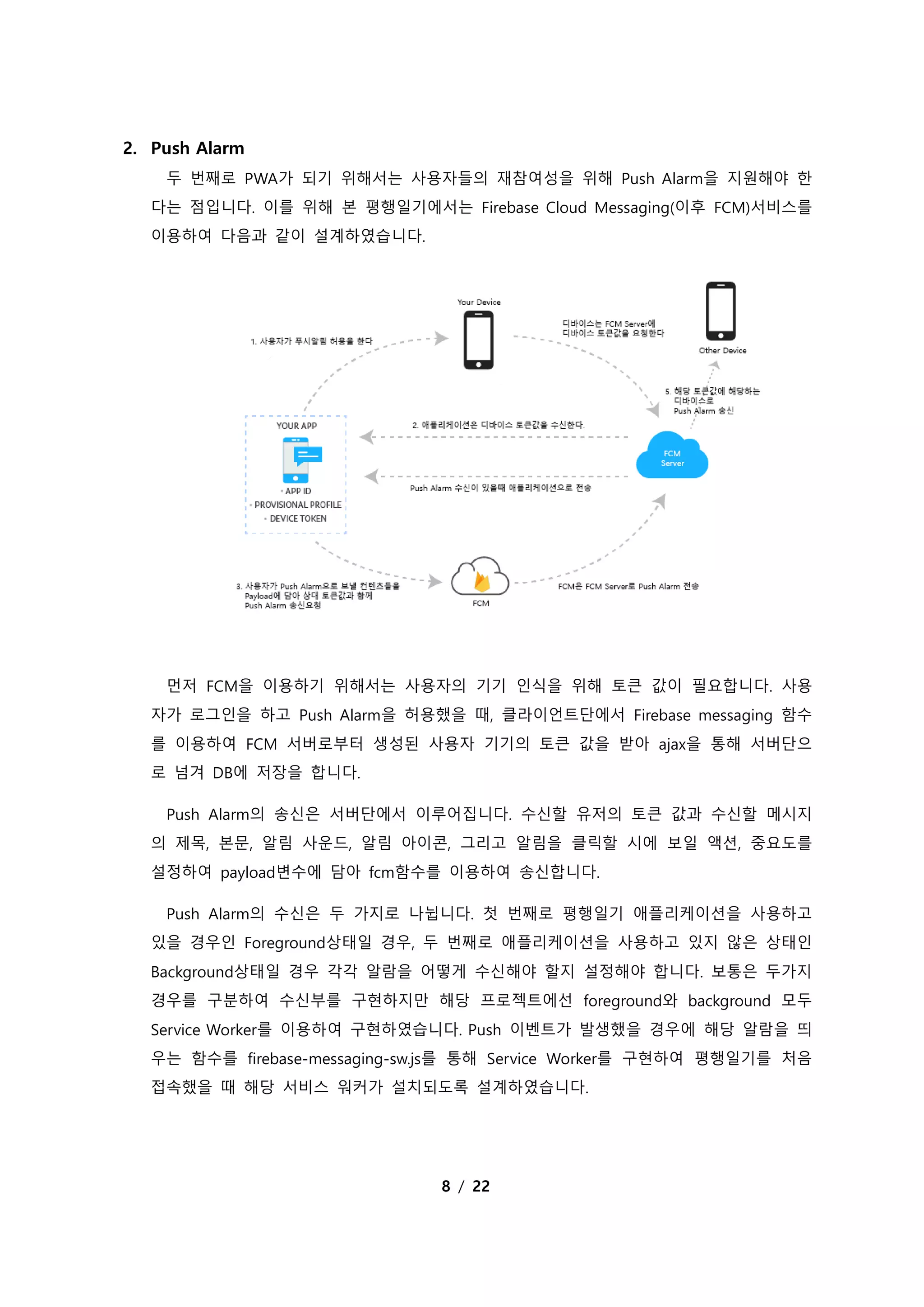 8 / 22
2. Push Alarm
두 번째로 PWA가 되기 위해서는 사용자들의 재참여성을 위해 Push Alarm을 지원해야 한
다는 점입니다. 이를 위해 본 평행일기에서는 Firebase Cloud Messaging(이후 FCM)서비스를
이용하여 다음과 같이 설계하였습니다.
먼저 FCM을 이용하기 위해서는 사용자의 기기 인식을 위해 토큰 값이 필요합니다. 사용
자가 로그인을 하고 Push Alarm을 허용했을 때, 클라이언트단에서 Firebase messaging 함수
를 이용하여 FCM 서버로부터 생성된 사용자 기기의 토큰 값을 받아 ajax을 통해 서버단으
로 넘겨 DB에 저장을 합니다.
Push Alarm의 송신은 서버단에서 이루어집니다. 수신할 유저의 토큰 값과 수신할 메시지
의 제목, 본문, 알림 사운드, 알림 아이콘, 그리고 알림을 클릭할 시에 보일 액션, 중요도를
설정하여 payload변수에 담아 fcm함수를 이용하여 송신합니다.
Push Alarm의 수신은 두 가지로 나뉩니다. 첫 번째로 평행일기 애플리케이션을 사용하고
있을 경우인 Foreground상태일 경우, 두 번째로 애플리케이션을 사용하고 있지 않은 상태인
Background상태일 경우 각각 알람을 어떻게 수신해야 할지 설정해야 합니다. 보통은 두가지
경우를 구분하여 수신부를 구현하지만 해당 프로젝트에선 foreground와 background 모두
Service Worker를 이용하여 구현하였습니다. Push 이벤트가 발생했을 경우에 해당 알람을 띄
우는 함수를 firebase-messaging-sw.js를 통해 Service Worker를 구현하여 평행일기를 처음
접속했을 때 해당 서비스 워커가 설치되도록 설계하였습니다.
 
