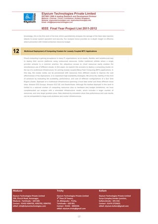 Elysium Technologies Private Limited
                                  ISO 9001:2008 A leading Research and Development Division
                                  Madurai | Chennai | Trichy | Coimbatore | Kollam| Singapore
                                  Website: elysiumtechnologies.com, elysiumtechnologies.info
                                  Email: info@elysiumtechnologies.com


                                  IEEE Final Year Project List 2011-2012

            knowledge, this is the first work of its kind, which quantitatively analyzes the damage of the false data injection
            attacks to power system operation and security. Our analysis hence provides an in-depth insight on effective
            attack prevention with limited protection resource budget.




12          Multicloud Deployment of Computing Clusters for Loosely Coupled MTC Applications


            Cloud computing is gaining acceptance in many IT organizations, as an elastic, flexible, and variable-cost way
            to deploy their service platforms using outsourced resources. Unlike traditional utilities where a single
            provider scheme is a common practice, the ubiquitous access to cloud resources easily enables the
            simultaneous use of different clouds. In this paper, we explore this scenario to deploy a computing cluster on
            the top of a multicloud infrastructure, for solving loosely coupled Many-Task Computing (MTC) applications. In
            this way, the cluster nodes can be provisioned with resources from different clouds to improve the cost
            effectiveness of the deployment, or to implement high-availability strategies. We prove the viability of this kind
            of solutions by evaluating the scalability, performance, and cost of different configurations of a Sun Grid
            Engine cluster, deployed on a multicloud infrastructure spanning a local data center and three different cloud
            sites: Amazon EC2 Europe, Amazon EC2 US, and ElasticHosts. Although the testbed deployed in this work is
            limited to a reduced number of computing resources (due to hardware and budget limitations), we have
            complemented our analysis with a simulated infrastructure model, which includes a larger number of
            resources, and runs larger problem sizes. Data obtained by simulation show that performance and cost results
            can be extrapolated to large-scale problems and cluster infrastructures.




Madurai                                               Trichy                                                Kollam
Elysium Technologies Private Limited                  Elysium Technologies Private Limited                  Elysium Technologies Private Limited
230, Church Road, Annanagar,                          3rd Floor,SI Towers,                                  Surya Complex,Vendor junction,
Madurai , Tamilnadu – 625 020.                        15 ,Melapudur , Trichy,                               kollam,Kerala – 691 010.
Contact : 91452 4390702, 4392702, 4394702.            Tamilnadu – 620 001.                                  Contact : 91474 2723622.
eMail: info@elysiumtechnologies.com                   Contact : 91431 - 4002234.                            eMail: elysium.kollam@gmail.com
                                                      eMail: elysium.trichy@gmail.com


                                                                                 12
 