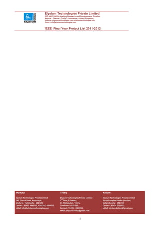 Elysium Technologies Private Limited
                               ISO 9001:2008 A leading Research and Development Division
                               Madurai | Chennai | Trichy | Coimbatore | Kollam| Singapore
                               Website: elysiumtechnologies.com, elysiumtechnologies.info
                               Email: info@elysiumtechnologies.com


                               IEEE Final Year Project List 2011-2012




Madurai                                          Trichy                                      Kollam
Elysium Technologies Private Limited             Elysium Technologies Private Limited        Elysium Technologies Private Limited
230, Church Road, Annanagar,                     3rd Floor,SI Towers,                        Surya Complex,Vendor junction,
Madurai , Tamilnadu – 625 020.                   15 ,Melapudur , Trichy,                     kollam,Kerala – 691 010.
Contact : 91452 4390702, 4392702, 4394702.       Tamilnadu – 620 001.                        Contact : 91474 2723622.
eMail: info@elysiumtechnologies.com              Contact : 91431 - 4002234.                  eMail: elysium.kollam@gmail.com
                                                 eMail: elysium.trichy@gmail.com


                                                                      13
 