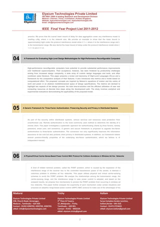 Elysium Technologies Private Limited
                                    ISO 9001:2008 A leading Research and Development Division
                                    Madurai | Chennai | Trichy | Coimbatore | Kollam| Singapore
                                    Website: elysiumtechnologies.com, elysiumtechnologies.info
                                    Email: info@elysiumtechnologies.com


                                    IEEE Final Year Project List 2011-2012

                practice. We prove that the overall lower bound of delay for data aggregation under any interference model is
                maxflog n;Rg, where n is the network size. We provide an example to show that the lower bound is
                (approximately) tight under the protocol interference model when rI ¼ r, where rI is the interference range and r
                is the transmission range. We also derive the lower bound of delay under the protocol interference model when r
                < rI < 3r and rI >= 3r.




04         A Framework for Evaluating High-Level Design Methodologies for High-Performance Reconfigurable Computers




               High-performance reconfigurable computers have potential to provide substantial performance improvements
               over traditional supercomputers. Their acceptance, however, has been hindered by productivity challenges
               arising from increased design complexity, a wide array of custom design languages and tools, and often
               overblown sales literature. This paper presents a review and taxonomy of High-Level Languages (HLLs) and a
               framework for the comparative analysis of their features. It also introduces new metrics and a model based on
               computational effort. The proposed concepts are inspired by Netwon’s equations of motion and the notion of
               work and power in an abstract multidimensional space of design specifications. The metrics are devised to
               highlight two aspects of the design process: the total time-to-solution and the efficient utilization of user and
               computing resources at discrete time steps along the development path. The study involves analytical and
               experimental evaluations demonstrating the applicability of the proposed model.




05        A Generic Framework for Three-Factor Authentication: Preserving Security and Privacy in Distributed Systems




               As part of the security within distributed systems, various services and resources need protection from
               unauthorized use. Remote authentication is the most commonly used method to determine the identity of a
               remote client. This paper investigates a systematic approach for authenticating clients by three factors, namely
               password, smart card, and biometrics. A generic and secure framework is proposed to upgrade two-factor
               authentication to three-factor authentication. The conversion not only significantly improves the information
               assurance at low cost but also protects client privacy in distributed systems. In addition, our framework retains
               several practice-friendly properties of the underlying two-factor authentication, which we believe is of
               independent interest.




06         A Physical/Virtual Carrier-Sense-Based Power Control MAC Protocol for Collision Avoidance in Wireless Ad Hoc Networks




                    A kind of hidden terminal problem, called the POINT problem, which is caused by the expansion of the
                    interference range of the receiver due to the controlled transmission power of the sender, is deemed a
                    notorious problem in wireless ad hoc networks. This paper utilizes physical and virtual carrier-sensing
                    schemes to avoid the POINT problem. We analyze the relationships among the transmission range, the
                    carrier-sensing range, and the interference range in case power control is adopted, and based on the
                    analyzed results, we propose four mechanisms to prevent the POINT problem from occurring in wireless ad
                    hoc networks. This paper further analyzes the superiority of each mechanism under certain situations and
                    proposes an adaptive range-based power control (ARPC) MAC protocol to make use of the advantages of the


Madurai                                               Trichy                                            Kollam
Elysium Technologies Private Limited                  Elysium Technologies Private Limited              Elysium Technologies Private Limited
230, Church Road, Annanagar,                          3rd Floor,SI Towers,                              Surya Complex,Vendor junction,
Madurai , Tamilnadu – 625 020.                        15 ,Melapudur , Trichy,                           kollam,Kerala – 691 010.
Contact : 91452 4390702, 4392702, 4394702.            Tamilnadu – 620 001.                              Contact : 91474 2723622.
eMail: info@elysiumtechnologies.com                   Contact : 91431 - 4002234.                        eMail: elysium.kollam@gmail.com
                                                      eMail: elysium.trichy@gmail.com


                                                                               2
 