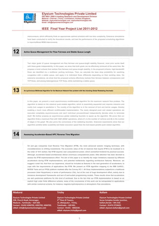 Elysium Technologies Private Limited
                                  ISO 9001:2008 A leading Research and Development Division
                                  Madurai | Chennai | Trichy | Coimbatore | Kollam| Singapore
                                  Website: elysiumtechnologies.com, elysiumtechnologies.info
                                  Email: info@elysiumtechnologies.com


                                  IEEE Final Year Project List 2011-2012

               interconnects, which efficiently finds an approximate optimal schedule with low time complexity. Extensive simulations
               have been conducted to verify the theoretical results, and test the performance of the proposed scheduling algorithms
               in input-buffered WDM interconnects.




12         Active Queue Management for Flow Fairness and Stable Queue Length




               Two major goals of queue management are flow fairness and queue-length stability However, most prior works dealt
               with these goals independently. In this paper, we show that both goals can be effectively achieved at the same time. We
               propose a novel scheme that realizes flow fairness and queue-length stability. In the proposed scheme, high-bandwidth
               flows are identified via a multilevel caching technique. Then, we calculate the base drop probability for resolving
               congestion with a stable queue, and apply it to individual flows differently depending on their sending rates. Via
               extensive simulations, we show that the proposed scheme effectively realizes flow fairness between unresponsive and
               TCP flows, and among heterogeneous TCP flows, while maintaining a stable queue.




13         An sychronous Mltithread Algorithm for the Maximum Network flow problem with Non blocking Global Relabating Heurisatic




               In this paper, we present a novel asynchronous multithreaded algorithm for the maximum network flow problem. The
               algorithm is based on the classical push-relabel algorithm, which is essentially sequential and requires intensive and
               costly lock usages to parallelize it. The novelty of the algorithm is in the removal of lock and barrier usages, thereby
               enabling a much more efficient multithreaded implementation. The newly designed push and relabel operations are
               executed completely asynchronously and each individual process/thread independently decides when to terminate
               itself. We further propose an asynchronous global relabeling heuristic to speed up the algorithm. We prove that our
               algorithm finds a maximum flow with OðjV j2kEjÞ operations, where jV j is the number of vertices and jEj is the number
               of edges in the graph. We also prove the correctness of the relabeling heuristic. Extensive experiments show that our
               algorithm exhibits better scalability and faster execution speed than the lock-based parallel push-relabel algorithm.




14         Assessing Accelerator-Based HPC Reverse Time Migration




               Oil and gas companies trust Reverse Time Migration (RTM), the most advanced seismic imaging technique, with
               crucialdecisions on drilling investments. The economic value of the oil reserves that require RTM to be localized is in
               the order of 1013 dollars. But RTM requires vast computational power, which somewhat hindered its practical success.
               Although, accelerator-based architectures deliver enormous computational power, little attention has been devoted to
               assess the RTM implementations effort. The aim of this paper is to identify the major limitations imposed by different
               accelerators during RTM implementations, and potential bottlenecks regarding architecture features. Moreover, we
               suggest a wish list, that from our experience, should be included as features in the next generation of accelerators, to
               cope with the requirements of applications like RTM. We present an RTM algorithm mapping to the IBM Cell/B.E.,
               NVIDIA Tesla and an FPGA platform modeled after the Convey HC-1. All three implementations outperform a traditional
               processor (Intel Harpertown) in terms of performance (10x), but at the cost of huge development effort, mainly due to
               immature development frameworks and lack of well-suited programming models. These results show that accelerators
               are well positioned platforms for this kind of workload. Due to the fact that our RTM implementation is based on an
               explicit high order finite difference scheme, some of the conclusions of this work can be extrapolated to applications
               with similar numerical scheme, for instance, magneto-hydrodynamics or atmospheric flow simulations.




Madurai                                                Trichy                                                 Kollam
Elysium Technologies Private Limited                   Elysium Technologies Private Limited                   Elysium Technologies Private Limited
230, Church Road, Annanagar,                           3rd Floor,SI Towers,                                   Surya Complex,Vendor junction,
Madurai , Tamilnadu – 625 020.                         15 ,Melapudur , Trichy,                                kollam,Kerala – 691 010.
Contact : 91452 4390702, 4392702, 4394702.             Tamilnadu – 620 001.                                   Contact : 91474 2723622.
eMail: info@elysiumtechnologies.com                    Contact : 91431 - 4002234.                             eMail: elysium.kollam@gmail.com
                                                       eMail: elysium.trichy@gmail.com


                                                                                   5
 