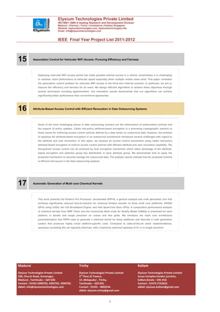 Elysium Technologies Private Limited
                                 ISO 9001:2008 A leading Research and Development Division
                                 Madurai | Chennai | Trichy | Coimbatore | Kollam| Singapore
                                 Website: elysiumtechnologies.com, elysiumtechnologies.info
                                 Email: info@elysiumtechnologies.com


                                 IEEE Final Year Project List 2011-2012



15         Association Control for Vehicular WiFi Access: Pursuing Efficiency and Fairness




               Deploying road-side WiFi access points has made possible internet access in a vehicle, nevertheless it is challenging
               to maintain client performance at vehicular speed especially when multiple mobile users exist. This paper considers
               the association control problem for vehicular WiFi access in the Drive-thru Internet scenario. In particular, we aim to
               improve the efficiency and fairness for all users. We design efficient algorithms to achieve these objectives through
               several techniques including approximation. Our simulation results demonstrate that our algorithms can achieve
               significantly better performance than conventional approaches.




16         Attribute-Based Access Control with Efficient Revocation in Data Outsourcing Systems




               Some of the most challenging issues in data outsourcing scenario are the enforcement of authorization policies and
               the support of policy updates. Cipher text-policy attribute-based encryption is a promising cryptographic solution to
               these issues for enforcing access control policies defined by a data owner on outsourced data. However, the problem
               of applying the attribute-based encryption in an outsourced architecture introduces several challenges with regard to
               the attribute and user revocation. In this paper, we propose an access control mechanism using cipher text-policy
               attribute-based encryption to enforce access control policies with efficient attribute and user revocation capability. The
               fine-grained access control can be achieved by dual encryption mechanism which takes advantage of the attribute-
               based encryption and selective group key distribution in each attribute group. We demonstrate how to apply the
               proposed mechanism to securely manage the outsourced data. The analysis results indicate that the proposed scheme
               is efficient and secure in the data outsourcing systems.




17         Automatic Generation of Multi core Chemical Kernels




               This work presents the Kinetics Pre Processor: Accelerated (KPPA), a general analysis and code generation tool that
               achieves significantly reduced time-to-solution for chemical kinetics kernels on three multi core platforms: NVIDIA
               GPUs using CUDA, the Cell Broadband Engine, and Intel Quad-Core Xeon CPUs. A comparative performance analysis
               of chemical kernels from WRF Chem and the Community Multi scale Air Quality Model (CMAQ) is presented for each
               platform in double and single precision on coarse and fine grids. We introduce the multi core architecture
               parameterization that KPPA uses to generate a chemical kernel for these platforms and describe a code generation
               system that produces highly tuned platform-specific code. Compared to state-of-the-art serial implementations,
               speedups exceeding 25x are regularly observed, with a maximum observed speedup of 41:1x in single precision.




Madurai                                             Trichy                                               Kollam
Elysium Technologies Private Limited                Elysium Technologies Private Limited                 Elysium Technologies Private Limited
230, Church Road, Annanagar,                        3rd Floor,SI Towers,                                 Surya Complex,Vendor junction,
Madurai , Tamilnadu – 625 020.                      15 ,Melapudur , Trichy,                              kollam,Kerala – 691 010.
Contact : 91452 4390702, 4392702, 4394702.          Tamilnadu – 620 001.                                 Contact : 91474 2723622.
eMail: info@elysiumtechnologies.com                 Contact : 91431 - 4002234.                           eMail: elysium.kollam@gmail.com
                                                    eMail: elysium.trichy@gmail.com


                                                                               6
 