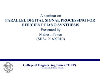 College of Engineering Pune (COEP)
Forerunners in Technical Education
A seminar on
PARALLEL DIGITAL SIGNAL PROCESSING FOR
EFFICIENT PIANO SYNTHESIS
Presented by
Mahesh Pawar
(MIS-121697010)
 