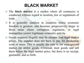 BLACK MARKET
 The black market is a market where all commerce is
conducted without regard to taxation, law or regulations of
trade.
 It is generally smallest in countries where economic
freedom is greatest, and becomes progressively larger in
those areas where corruption, regulation, or legal
monopolies restrict legitimate economic activity.
 Goods acquired illegally may be cheaper than legal market
prices. The supplier does not have to pay for production
costs or taxes. This is usually the case in the underground
market for stolen goods. Criminals steal goods and sell
them below the legal market price, but there is no receipt,
guarantee, and so forth.
 