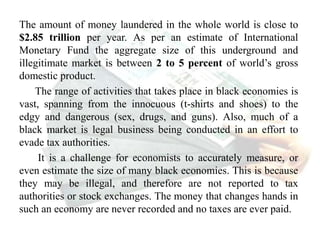 The amount of money laundered in the whole world is close to
$2.85 trillion per year. As per an estimate of International
Monetary Fund the aggregate size of this underground and
illegitimate market is between 2 to 5 percent of world’s gross
domestic product.
The range of activities that takes place in black economies is
vast, spanning from the innocuous (t-shirts and shoes) to the
edgy and dangerous (sex, drugs, and guns). Also, much of a
black market is legal business being conducted in an effort to
evade tax authorities.
It is a challenge for economists to accurately measure, or
even estimate the size of many black economies. This is because
they may be illegal, and therefore are not reported to tax
authorities or stock exchanges. The money that changes hands in
such an economy are never recorded and no taxes are ever paid.
 
