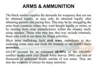 ARMS & AMMUNITION
The black market supplies the demands for weaponry that can not
be obtained legally, or may only be obtained legally after
obtaining permits and paying fees. This may be by smuggling the
arms from countries where they were bought legally or stolen, or
by stealing from arms manufacturers within the country itself,
using insiders. Those who may buy this way include criminals,
those who wish to use them for illegal activities.
Illicit arms trafficking fuels civil wars, contributes to sky-
rocketing crime rates and feeds the arsenals of the world's worst
terrorists.
SA/LW account for an estimated 60-90% of the 100,000+
conflict deaths each year (Small Arms Survey 2005) and tens of
thousands of additional deaths outside of war zones. They are
also the weapons of choice for many terrorists.
 