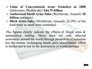  Value of Conventional Arms Transfers in 2008
(Deliveries, Worldwide): $44.75 billion
 Authorized Small Arms Sales (Worldwide, Annual): $5
billion (estimate)
 Illicit Arms Sales (Worldwide, Annual): 10-20% of the
total trade in small arms (estimate)
The figures clearly indicate the effects of illegal arms &
ammunition trading. These have not only affected
economies around the world through promotion of terrorism
but the money exchanging hands goes unaccounted which
is further put to use in the destruction of world heritage.
 