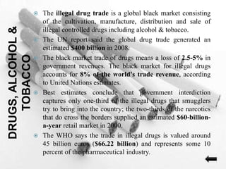 DRUGS,ALCOHOL&
TOBACCO
 The illegal drug trade is a global black market consisting
of the cultivation, manufacture, distribution and sale of
illegal controlled drugs including alcohol & tobacco.
 The UN report said the global drug trade generated an
estimated $400 billion in 2008.
 The black market trade of drugs means a loss of 2.5-5% in
government revenues. The black market for illegal drugs
accounts for 8% of the world's trade revenue, according
to United Nations estimates.
 Best estimates conclude that government interdiction
captures only one-third of the illegal drugs that smugglers
try to bring into the country; the two-thirds of the narcotics
that do cross the borders supplied an estimated $60-billion-
a-year retail market in 2000.
 The WHO says the trade in illegal drugs is valued around
45 billion euros ($66.22 billion) and represents some 10
percent of the pharmaceutical industry.
 