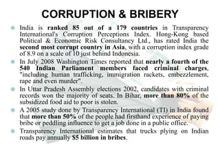 CORRUPTION & BRIBERY
 India is ranked 85 out of a 179 countries in Transparency
International's Corruption Perceptions Index. Hong-Kong based
Political & Economic Risk Consultancy Ltd., has rated India the
second most corrupt country in Asia, with a corruption index grade
of 8.9 on a scale of 10 just behind Indonesia.
 In July 2008 Washington Times reported that nearly a fourth of the
540 Indian Parliament members faced criminal charges,
"including human trafficking, immigration rackets, embezzlement,
rape and even murder".
 In Uttar Pradesh Assembly elections 2002, candidates with criminal
records won the majority of seats. In Bihar, more than 80% of the
subsidized food aid to poor is stolen.
 A 2005 study done by Transparency International (TI) in India found
that more than 50% of the people had firsthand experience of paying
bribe or peddling influence to get a job done in a public office.
 Transparency International estimates that trucks plying on Indian
roads pay annually $5 billion in bribes.
 