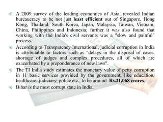  A 2009 survey of the leading economies of Asia, revealed Indian
bureaucracy to be not just least efficient out of Singapore, Hong
Kong, Thailand, South Korea, Japan, Malaysia, Taiwan, Vietnam,
China, Philippines and Indonesia; further it was also found that
working with the India's civil servants was a "slow and painful"
process.
 According to Transparency International, judicial corruption in India
is attributable to factors such as "delays in the disposal of cases,
shortage of judges and complex procedures, all of which are
exacerbated by a preponderance of new laws".
 The TI India study estimates the monetary value of petty corruption
in 11 basic services provided by the government, like education,
healthcare, judiciary, police etc., to be around Rs.21,068 crores.
 Bihar is the most corrupt state in India.
 