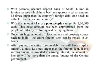  With personal account deposit bank of $1500 billion in
foreign reserve which have been misappropriated, an amount
13 times larger than the country’s foreign debt, one needs to
rethink if India is a poor country?.
 With this amount 45 crore poor people can get Rs 1,00,000
each. This huge amount has been appropriated from the
people of India by exploiting and betraying them.
 Once this huge amount of black money and property comes
back to India , the entire foreign debt can be repaid in 24
hours.
 After paying the entire foreign debt, we will have surplus
amount, almost 12 times larger than the foreign debt. If this
surplus amount is invested in earning interest, the amount of
interest will be more than the annual budget of the Central
government.
 