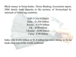 Black money in Swiss banks - Swiss Banking Association report,
2006 details bank deposits in the territory of Switzerland by
nationals of following countries:
TOP 5 COUNTRIES
India - $1,456 billion
Russia - $ 470 billion
UK - $390 billion
Ukraine - $100 billion
China - $ 96 billion
India with $1456 billion or $1.4 trillion has more money in Swiss
banks than rest of the world combined.
What about other international banks?
 