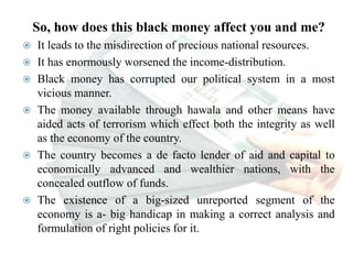 So, how does this black money affect you and me?
 It leads to the misdirection of precious national resources.
 It has enormously worsened the income-distribution.
 Black money has corrupted our political system in a most
vicious manner.
 The money available through hawala and other means have
aided acts of terrorism which effect both the integrity as well
as the economy of the country.
 The country becomes a de facto lender of aid and capital to
economically advanced and wealthier nations, with the
concealed outflow of funds.
 The existence of a big-sized unreported segment of the
economy is a- big handicap in making a correct analysis and
formulation of right policies for it.
 