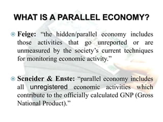 WHAT IS A PARALLEL ECONOMY?
 Feige: “the hidden/parallel economy includes
those activities that go unreported or are
unmeasured by the society’s current techniques
for monitoring economic activity.”
 Scneider & Enste: “parallel economy includes
all unregistered economic activities which
contribute to the officially calculated GNP (Gross
National Product).”
 