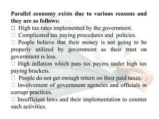 Parallel economy exists due to various reasons and
they are as follows:
High tax rates implemented by the government.
Complicated tax paying procedures and policies.
People believe that their money is not going to be
properly utilized by government as their trust on
government is less.
High inflation which puts tax payers under high tax
paying brackets.
People do not get enough return on their paid taxes.
Involvement of government agencies and officials in
corrupt practices.
Insufficient laws and their implementation to counter
such activities.
 