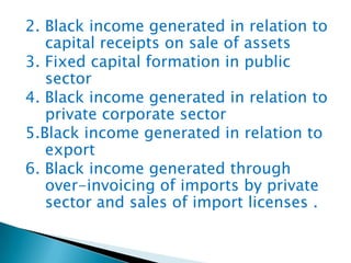 2. Black income generated in relation to
capital receipts on sale of assets
3. Fixed capital formation in public
sector
4. Black income generated in relation to
private corporate sector
5.Black income generated in relation to
export
6. Black income generated through
over-invoicing of imports by private
sector and sales of import licenses .
 
