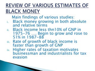 Main findings of various studies:
i. Black money growing in both absolute
and relative terms
ii. Black income less thn10% of GNP in
1975-76 …. Begin to grow and rose to
51% in 1987-88
iii. Rate of growth of black income is
faster than growth of GNP
iv. Higher rates of taxation motivates
businessman and industrialists for tax
evasion
 
