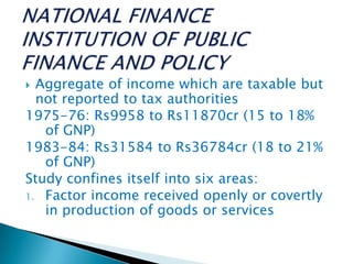  Aggregate of income which are taxable but
not reported to tax authorities
1975-76: Rs9958 to Rs11870cr (15 to 18%
of GNP)
1983-84: Rs31584 to Rs36784cr (18 to 21%
of GNP)
Study confines itself into six areas:
1. Factor income received openly or covertly
in production of goods or services
 