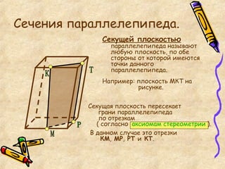 Секущая плоскость пересекает  грани параллелепипеда  по отрезкам  ( согласно   аксиомам стереометрии   ). В данном случае это отрезки    КМ ,  МР ,  РТ  и  КТ . Сечения параллелепипеда. Секущей плоскостью  параллелепипеда называют любую плоскость, по обе стороны от которой имеются точки данного параллелепипеда. Например: плоскость МКТ на   рисунке. К Т М Р 