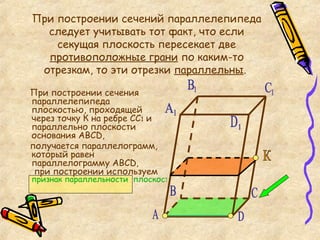 При построении сечений параллелепипеда следует учитывать тот факт, что если секущая плоскость пересекает две  противоположные грани  по каким-то отрезкам, то эти отрезки  параллельны .  При построении сечения параллелепипеда плоскостью, проходящей через точку К на ребре СС 1  и параллельно плоскости основания АВС D ,  получается параллелограмм, который равен параллелограмму АВС D ,   при построении используем признак параллельности  плоскостей К А C D 1 С 1 В 1 А 1 B D 